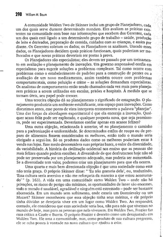 298 W
illiamM. Baum
A comunidade Walden Two de Skinner inclui um grupo de Planejadores, cada
um dos quais serve durante determinado mandato. Eles avaliam as práticas exis­
tentes na comunidade com base nas informações que recebem dos Gerentes, cada
um dos quais está ligado a um determinado grupo de trabalho - saúde, produção
de leite e derivados, preparação de comida, cuidados com as crianças, e assim por
diante. Os Gerentes coletam os dados; os Planejadores os analisam. Usando esses
dados, os Planejadores decidem quais práticas funcionam, quais poderiam ser me­
lhoradas e que novas práticas deveriam ser postas à prova.
Os Planejadores são especialistas; eles devem ter passado por um treinamen­
to em avaliação e planejamento de inovações. Um governo responsável confia em
especialistas para sugerir soluções a problemas complexos. Tal como ocorre com
problemas como o estabelecimento de padrões para a construção de pontes ou a
avaliação de um novo m edicam ento, assim tam bém ocorre com problemas
comportamentais, como poluição e crime - as soluções demandam especialistas,
Os analistas de comportamento estão sendo chamados cada vez mais para planeja­
rem práticas a serem utilizadas em escolas, prisões e hospitais. A medida que se
tornam úteis, seu papel pode crescer.
Uma terceira objeção dá ao planejamento o significado de estagnação, O pla­
nejamento produziria um ambiente estultificante, sem espaço para inovações. Como
discutimos antes, esse ponto de vista interpreta erroneamente a palavra “planejar”.
Uma das forças da abordagem experimenta] é que ela encoraja a inovação. Qual­
quer acaso feliz pode ser explorado, e qualquer proposta nova, que seja promisso­
ra, pode ser experimentada. Deveríamos confiar apenas em acasos felizes?
Uma outra objeção, relacionada à anterior, vê no planejamento o caminho
para a padronização e uniformidade. Se determinados estilos de roupa ou de pre­
paro de alimentos fossem considerados os melhores, então todo o mundo seria
obrigado a segui-los. Só os produtos dados como os melhores poderiam estar à
venda nas lojas. Esse medo desconsidera suas próprias bases, o valor da diversidade,
da variabilidade. A história da civilização ocidental nos ensina que as pessoas são
mais felizes quando podem escolher. A diversidade de que desfrutamos hoje não só
pode ser preservada por um planejamento adequado, mas poderia ser aumentada.
Se a diversidade tem valor, podemos criar um planejamento para que ela ocorra.
Uma quarta e mais bem direcionada objeção é que uma sociedade como essa
não teria graça. O próprio Skinner disse: “ ‘Eu não gostaria dela1
, ou, traduzindo,
‘Essa cultura seria aversiva e não me reforçaria da maneira a que estou acostuma­
do’ ” Cp- 163). A vida em um a comunidade como Walden Two - onde não há
privações, os riscos de perigo são mínimos, as oportunidades de lazer são enormes,
todo o mundo é saudável, agradável e ninguém está estressado - pode ser bastante
aborrecida. Em um mundo sem sofrimento, onde estaria um Dostoievsky ou um
Mozart? Skinner reconheceu que essa objeção tinha seus méritos, e ele próprio
tinha dúvidas se desejaria viver em um lugar como Walden Two. Ao responder,
contudo, ele considerou que essa sociedade seria boa, não para nós que vivemos no
mundo de hoje, mas para as pessoas que nela vivessem. Em Walden Two, Frazier faz
essa crítica a Castle e Burris. O próprio Frazier é descrito como um desajustado em
Walden Two. Ele ama a comunidade, mas, como produto de sua cultura pregressa,
ele se acha pouco à vontade na nova cultura que ajudou a criar.
 