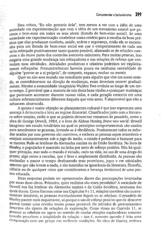 Com
preenderobehoviorism
o 29?
Essa crítica, “Eu não gostaria dela”, tem menos a ver com a idéia de uma
sociedade em experimentação que.com a idéia de um mecanismo estatal que ga­
ranta o bem-estar em todos os seus níveis (Estado de bem-estar social). Se uma
sociedade em experimentação estabelece como critério para a escolha de boas prá­
ticas que elas produzam conforto, saúde, ordem e segurança, então ela se encami­
nha para um Estado de bem-estar social em que o comportamento de cada um
seria reforçado positivamente tanto quanto possível, afastando-se de relações coer­
civas e da maior parte dos controles aversivos existentes. Para muitas pessoas, isso
exigiria uma grande m udança nos reforçadores e nas relações de reforço que con­
trolam suas atividades. Atividades produtivas e criativas poderiam ser explicita­
mente reforçadas. Presumivelmente haveria pouca ou nenhuma necessidade de
alguém “provar-se a si próprio", de competir, enganar, roubar ou mentir.
Quer ou não esse m undo soe entediante para alguém que vive em nosso mun­
do, se caminhássemos na direção de mudanças, essas deveriam ocorrer gradual­
mente. Mesmo a comunidade imaginária Walden Two evoluiu ao longo de um cer­
to tempo. É provável que a maioria de nós daria boas-vindas a quaisquer mudanças
que pudessem acontecer durante nossas vidas, e cada geração cresceria em uma
cultura substancialmente diferente daquela que veio antes. É improvável que eles a
achassem aborrecida.
A quinta e maior objeção ao planejamento cultural é que isso representa uma
ameaça à democracia e leva ao regime ditatorial. Classificados junto com a literatu­
ra sobre utopias, estão o que se poderia denominar romances de pesadelo, como a
Obra de George Orwell, 1984, e o livro de Aldous Huxley, Brave new world. Orwell
imaginou um estado totalitário no qual os princípios comportamentais são usados
para amedrontar as pessoas, levando-as à obediência. Praticamente todos os méto­
dos usados por esse governo são coercivos, e embora as pessoas sejam miseráveis e
estejam constantemente sob o jugo do medo, o estado é poderoso o bastante para
se manter. Pode-se lem brar da Alemanha nazista ou da União Soviética. No livro de
Huxley, o populacho é m antido na linha por meio de reforço positivo. Não há qual­
quer privação, mas todo o mundo é viciado, cedo na vida, no uso de uma droga do
prazer, algo como a cocaína, que é livre e amplamente distribuída. As pessoas são
ensinadas a passar o tempo desfrutando sexo promíscuo, jogos e em atividades
amenas que não levam a nada, e são mantidas na ignorância da literatura, filosofia,
ciência ou de qualquer coisa que consideramos a herança intelectual de uma pes­
soa educada.
Duas respostas podem ser apresentadas diante das preocupações levantadas
por essas duas obras. Primeiro, quão realistas são esses pesadelos? A sociedade de
Orwell nos faz lembrar da Alemanha nazista e. da União Soviética, nenhuma das
quais durou. Como fizemos notar nos Capítulos 9 e 11, relações coercivas são ineren­
temente instáveis; as pessoas eventualmente fogem ou se rebelam. O pesadelo de
Huxley parece mais inquietante, só porque o uso de reforço positivo que ele descreve
parece tornar uma revolta muito pouco provável. Os métodos de gerenciamento
descritos são típicos de relações de exploração. Como vimos no Capítulo 11, as
pessoas se rebelam ou agem no sentido de mudar relações exploradoras somente
Quando percebem a iniqüidade da relação - isto é, somente quando é feita uma
comparação com um grupo em melhores condições. Na obra de Huxley, embora
 