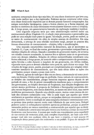 300 W
illiamM. Baum
nenhuma comparação desse tipo seja feita, há uma dasse dominante que leva uma
vida muito melhor que a dos explorados. Podemos apenas conjeturar sobre como
essa classe dominante impediria que as demais pessoas fizessem comparações. Em
antigas sociedades hierárquicas, como a Grécia clássica ou a Roma imperial, até
mesmo os membros da classe dominante eventualmente falavam contra a iniqüida­
de. A longo prazo, um gerenciamento baseado em exploração também é instável,
Uma segunda resposta seria que uma adm inistração estável inclui um
contracontrole eficaz (Capítulo 11). A relação entre governantes e governados não
pode ser uma relação entre pares ou iguais. Tal relação, porém, pode ser estável, se
os meios de contracontrole vão além da simples ameaça de distúrbios. Em uma
democracia, a ameaça de uma rebelião raramente surge, porque as pessoas têm
formas alternativas de contracontrole - eleições, lobby e manifestações.
Uma segunda característica essencial da democracia, que já apontamos no
Capítulo 11, é que, no final das contas, governantes e governados compartilham as
mesmas relações de reforço. Quando o mandato do governante expira, ele se torna
um cidadão comum novamente. As mesmas leis se aplicam tanto ao ex-governante
como aos demais cidadãos. Relações de reforço compartilhadas constituem uma
forma adicional, a longo prazo, de controle sobre o comportamento do governante;
ações levadas a cabo durante o mandato de um governante, em última análise,
vigorarão tanto para os demais cidadãos como para ele, após deixar seu cargo. Tais
relações de longo prazo, porém, precisam ser complementadas por relações relati­
vamente imediatas de contracontrole, que tê'm mais efeito sobre as ações dos
governantes porque atuam a prazo mais curto.
Todavia, apesar de tudo que é dito em seu favor, a democracia tal como prati­
cada nos Estados Unidos está longe da perfeição. Como método de contracontrole,
as eleições são insatisfatórias, porque fornecem respostas apenas depois de um
período de anos; a fim de prover conseqüências imediatas para o comportamento
dos governantes, as eleições deveriam ser freqüentes, mas eleições freqüentes cau­
sariam muitos problemas. A proposta de Goldstein e Pennypacker permitiria elei­
ções menos freqüentes, com menos distúrbios, ao menos em nível local, mas outros
problemas permanecem. Quando uma eleição ocorre, muitas vezes menos da me­
tade dos eleitores cadastrados vota.* Não se pode supor que aqueles que votam
analisaram as questões críticas, porque as campanhas eleitorais raram ente cobrem
essas questões. Como a condução de uma campanha eleitoral é extremamente cara,
as pessoas ricas podem exercer muito mais influência do que seria justo. Delegar
poderes (sobre os reforçadores) também apresenta problemas, porque as pessoas
nomeadas podem ser menos suscetíveis a contracontrole que aqueles que os desig­
nam. A maioria dos americanos tem pelo menos uma história a contar de encontros
frustrantes com burocratas. A pessoa que recebe seu requerimento para expedição
de sua carteira de motorista pode, com completa impunidade, ser rude com você,
porque você não tem qualquer idéia do que fazer a respeito, e você precisa da
cooperação dessa pessoa para dar andamento a seu pedido. O grau de variação no
*N. de T. Nos Estados U nidos votar tam bém é um ato de livre cidadania, ou seja, o voto na°
é obrigatório, e freqüentem ente m uito poucos eleitores com parecem às um as.
 