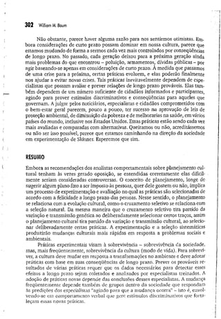 302 W
illiamM. Baum
Não obstante, parece haver alguma razão para nos sentirmos otimistas. Em­
bora considerações de curto prazo possam dominar em nossa cultura, parece que
estamos mudando de forma a sermos cada vez mais controlados por conseqüências
de longo prazo. No passado, cada geração deixou para a próxima geração ainda
mais problemas do que encontrou - poluição, armamentos, dívidas públicas - por
agir baseando-se apenas em considerações de curto prazo. A medida que passamos
de um a crise para a próxima, certas práticas evoluem, e elas poderão finalmente
nos ajudar a evitar novas crises. Tais práticas inevitavelmente dependem de espe­
cialistas que possam avaliar e prever relações de longo prazo prováveis. Elas tam­
bém dependem de um número suficiente de cidadãos informados e participantes,
agindo para prover estímulos discriminativos e conseqüências para aqueles que
governam. A julgar pelos noticiários, especialistas e cidadãos comprometidos com
o bem-estar geral parecem, pouco a pouco, ter sucesso na aprovação de leis de
proteção ambiental, de diminuição da pobreza e de melhorarias na saúde, em vários
países do mundo, inclusive nos Estados Unidos. Essas práticas estão sendo cada vez
mais avaliadas e comparadas com alternativas. Queiramos ou não, acreditássemos
ou não ser isso possível, parece que estamos caminhando na direção da sociedade
em experimentação de Skinner. Esperemos que sim.
RESUMO
Embora as recomendações dos analistas comportamentais sobre planejamento cul­
tural tenham às vezes gerado oposição, se entendidas corretamente elas dificil­
mente seriam consideradas controversas. O conceito de planejamento, longe de
sugerir algum plano fixo a ser imposto às pessoas, quer dele gostem ou não, implica
um processo de experimentação e avaliação no qual as práticas são selecionadas de
acordo com a felicidade a longo prazo das pessoas. Nesse sentido, o planejamento
se relaciona com a evolução cultural, como o cruzamento seletivo se relaciona com
a seleção natural. Da mesma maneira que o cruzamento seletivo tira partido da
variação e transmissão genética ao deliberadamente selecionar certos traços, assim
o planejamento cultural tira partido da variação e transmissão cultural, ao selecio­
nar deliberadamente certas práticas. A experimentação e a seleção sistemáticas
produzirão mudanças culturais mais rápidas em resposta a problemas sociais e
ambientais.
Práticas experimentais visam à sobrevivência - sobrevivência da sociedade,
mas, mais freqüentemente, sobrevivência da cultura (modo de vida). Para sobrevi­
ver, a cultura deve mudar em resposta a transformações no ambiente e deve adotar
práticas com base em suas conseqüências de longo prazo. Prever os prováveis re­
sultados de várias práticas requer que os dados necessários para detectar esses
efeitos a longo prazo sejam coletados e analisados por especialistas treinados. A
adoção de práticas novas depende das conclusões desses especialistas. A mudança
freqüentemente depende também de grupos dentro da sociedade que respondam
às predições dos especialistas “agindo para que a m udança ocorra” - isto é, envol­
vendo-se em comportamento verbal que gere estímulos discriminativos que forta­
leçam essas novas práticas.
 