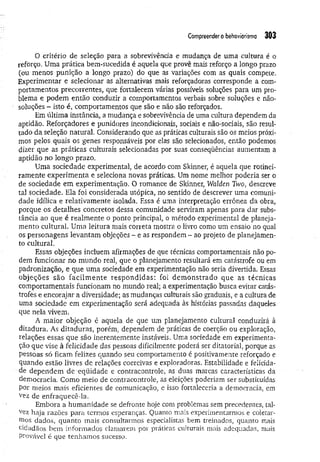 Compreendero behaviorismo 303
O critério de seleção para a sobrevivência e mudança de uma cultura é o
reforço. Uma prática bem-sucedida é aquela que provê mais reforço a longo prazo
(ou menos punição a longo prazo) do que as variações com as quais compete.
Experimentar e selecionar as alternativas mais reforçadoras corresponde a com­
portamentos precorrentes, que fortalecem várias possíveis soluções para um pro­
blema e podem então conduzir a comportamentos verbais sobre soluções e não-
soluções - isto é, comportamentos que são e não são reforçados.
Em última instância, a mudança e sobrevivência de uma cultura dependem da
aptidão. Reforçadores e punidores incondicionais, sociais e não-sociais, são resul­
tado da seleção natural. Considerando que as práticas culturais são os meios próxi­
mos pelos quais os genes responsáveis por elas são selecionados, então podemos
dizer que as práticas culturais selecionadas por suas conseqüências aumentam a
aptidão no longo prazo.
Uma sociedade experimenta), de acordo com Skinner, é aquela que rotinei­
ramente experim enta e seleciona novas práticas. Um nome melhor poderia ser o
de sociedade em experimentação. O romance de Skinner, Walden Two, descreve
tal sociedade. Ela foi considerada utópica, no sentido de descrever uma comuni­
dade idílica e relativam ente isolada. Essa é uma interpretação errônea da obra,
porque os detalhes concretos dessa comunidade serviram apenas para dar subs­
tância ao que é realm ente o ponto principal, o método experimental de planeja­
mento cultural. Uma leitura mais correta mostra o livro como um ensaio no qual
os personagens levantam objeções - e as respondem - ao projeto de planejamen­
to cultural.
Essas objeções incluem afirmações de que técnicas comportamentais não po­
dem funcionar no mundo real, que o planejamento resultará em catástrofe ou em
padronização, e que uma sociedade em experimentação não seria divertida. Essas
objeções são facilm ente respondidas: foi dem onstrado que as técnicas
comportamentais funcionam no mundo real; a experimentação busca evitar catás­
trofes e encorajar a diversidade; as mudanças culturais são graduais, e a cultura de
uma sociedade em experimentação será adequada às histórias passadas daqueles
que nela vivem.
A maior objeção é aquela de que um planejamento cultural conduzirá à
ditadura. As ditaduras, porém, dependem de práticas de coerção ou exploração,
relações essas que são inerentemente instáveis. Uma sociedade em experimenta­
ção que vise à felicidade das pessoas dificilmente poderá ser ditatorial, porque as
pessoas só ficam felizes quando seu comportamento é positivamente reforçado e
quando estão livres de relações coercivas e exploradoras. Estabilidade e felicida­
de dependem de eqüidade e contracontrole, as duas marcas características da
democracia. Como meio de contracontrole, as eleições poderiam ser substituídas
Por meios mais eficientes de comunicação, e isso fortaleceria a democracia, em
vez de enfraquecê-la.
Embora a humanidade se defronte hoje com problemas sem precedentes, tal­
vez haja razões para termos esperanças. Quanto mais experimentarmos e coletar­
mos dados, quanto mais consultarmos especialistas bem treinados, quanto mais
cidadãos bem informados clamarem por práticas culturais mais adequadas, mais
provável é que tenhamos sucesso.
 
