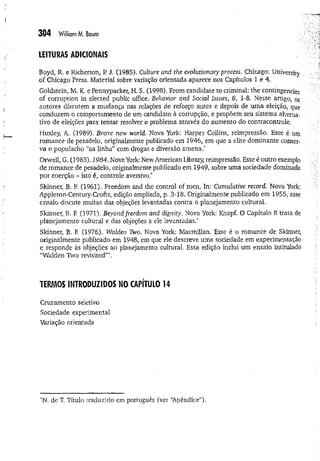304 W
illiamM. Baum
LEITURAS ADICIONAIS
Boyd, R. e Richerson, R J. (1985), Culture and the evolutionary process, Chicago: University
of Chicago Press, Material sobre variação orientada aparece nos Capítulos 1 e 4.
Goldstein, M. K. e Pennypacker, H. S. (1998). From candidate to criminal: the contingencies
of corruption in elected public office. Behavior and Social Issues, 8, 1-8, Nesse artigo, os
autores discutem a mudança nas relações de reforço antes e depois de uma eleição, que
conduzem o comportamento de um candidato à corrupção, e propõem seu sistema alterna­
tivo de eleições para tentar resolver o problema através do aumento do contracontrole.
Huxley, A. (1989). Brave new world. Nova York: Harper Collins, reimpressão. Esse é um
romance de pesadelo, originalmente publicado em 1946, em que a elite dominante conser­
va o populacho “na linha” com drogas e diversão amena.*
Orwell, G. (1983). 1984. Nova York: New American Library, reimpressão, Esse é outro exemplo
de romance de pesadelo, originalmente publicado em 1949, sobre uma sociedade dominada
por coerção - isto é, controle aversivo."
Skinner, B. F
, (1961). Freedom and the control of men. In: Cumulative record. Nova York:
Appleton-Centuiy-Crofts, edição ampliada, p. 3-18. Originalmente publicado em 1955, esse
ensaio discute muitas das objeções levantadas contra o planejamento cultural.
Skinner, B. F
. (1971). Beyond freedom and dignity. Nova York: Knopf. O Capítulo 8 trata de
planejamento cultural e das objeções a ele levantadas.*
Skinner, B. F
. (1976). Walden Two. Nova York: Macmillan, Esse é o romance de Skinner,
originalmente publicado em 1948, em que ele descreve uma sociedade em experimentação
e responde às objeções ao planejamento cultural. Essa edição inclui um ensaio intitulado
“Walden Two revisited”*.
TERMOS INTRODUZIDOS NO CAPÍTULO 14
Cruzamento seletivo
Sociedade experimental
Variação orientada
*N. de T. Título traduzido em português (ver “
Apêndice”)-
 