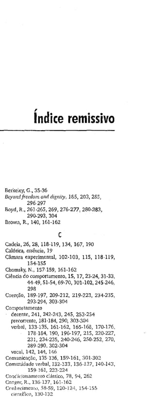 índice remissivo
Berkeley, G., 35-36
Beyond freedom and dignity, 185, 203, 285,
296-297
Boyd, R., 261-265, 269, 276-277, 280-283,
290-293, 304
Brown, R., 140, 161-162
c
Cadeia, 26, 28, 118-119, 134, 167, 190
Calórica, essência, 19
Câmara experimental, 102-103, 115, 118-119,
154-155
Chomsky, N., 157-159, 161-162
Ciência do comportamento, 15, 17, 23-24, 31-33,
44-49, 51-54, 69-70,101-102, 245-246,
298
Coerção, 189-197, 209-212, 219-223, 234-235,
293-294, 303-304
Comportamento
decente, 241, 242-243, 245, 253-254
precorrente, 181-184, 290, 303-304
verbal, 133-135, 161-162, 165-168, 170-176,
178-184, 190, 196-197, 215, 220-227,
231, 234-235, 240-246, 250-252, 270,
289-290, 302-304
vozal, 142, 144, 146
Comunicação, 135-136, 159-161, 301-302
Comunidade verbal, 132-133, 136-137, 140-143,
159161, 223-224
Condicionamento clássico, 78, 94, 262
Conger, R., 136-137, 161-162
Conhecimento, 58-59, 120-124, 154-155
científico, 130-132
 