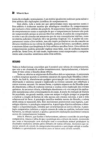 30 WilliomM. Boum
teoria da evolução; inversamente, é um motivo igualmente poderoso para excluir o
livre-arbítrio das explicações científicas do comportamento,
Com efeito, toda a razão por que apresentamos esses argumentos contra o
livre-arbítrio é realmente mostrar que abordagens científicas do comportamento
que excluem o livre-arbítrio são possíveis. Os argumentos visam defender a ciência
do comportamento contra a suposição de que o comportamento hum ano não pode
ser compreendido porque as pessoas têm livre-arbítrio. A análise do comportamen­
to evita o uso do conceito em arenas em que ele tem conseqüências infelizes, como
no sistema judiciário (Capítulo 10) e no governo (Capítulo 11). A análise do com­
portamento omite o livre-arbítrio, mas não impõe proibições ao uso do conceito no
discurso cotidiano ou nas esferas da religião, poesia e literatura; sacerdotes, poetas
e escritores falam com freqüência de livre-arbítrio e escolhas livres. Uma ciência do
comportamento poderia pretender explicar essas falas, mas de nenhum a maneira
proibi-las. Neste livro, de todo modo, exploramos como compreender o comporta­
mento sem conceitos misteriosos como livre-arbítrio.
RESUMO
Todos os behavioristas concordam que é possível uma ciência do comportamento,
que veio a ser chamada de análise comportamental. Apropriadamente, o behavio­
rismo é visto como a filosofia dessa ciência.
Todas as ciências se originaram da filosofia e dela se separaram, A astronomia
e a física surgiram quando os cientistas passaram da especulação filosófica à obser­
vação. Ao fazê-lo, abandonaram qualquer preocupação com coisas sobrenaturais,
observando o universo natural e explicando os eventos naturais por referência a
outros eventos naturais. Da mesma forma, a química separou-se da filosofia quan­
do abandonou a idéia de essências internas e ocultas como explicação dos eventos
químicos. Ao se tornar ciência, a fisiologia abandonou a vis viva em prol de explica­
ções mecanicistas sobre o funcionamento do corpo. A teoria da evolução de Darwin
foi percebida, em grande medida, como um ataque à religião porque se propunha
a explicar a criação de formas de vida apenas com eventos naturais, e sem a mão
sobrenatural de Deus. A psicologia científica também nasceu da filosofia, e talvez
ainda esteja se separando dela. Dois movimentos promoveram essa ruptura, a psi­
cologia objetiva e a psicologia comparativa. A psicologia objetiva enfatizou a obser­
vação e a experimentação, métodos que caracterizavam as outras ciências. A psico­
logia comparativa enfatizou a origem comum de todas as espécies, inclusive seres
humanos, na seleção natural, e ajudou a promover explicações puram ente naturais
acerca do comportamento humano.
John B. Watson, que fundou o behaviorismo, adotou o caminho da psicologia
comparativa. Atacou a idéia de que a psicologia era a ciência, da mente, mostrando
que nem a introspecção nem analogias com a consciência animal produziam os
resultados confiáveis obtidos pelos métodos de outras ciências. Sustentou que so­
mente através do estudo do comportamento poderia a psicologia atingir a confia­
bilidade e a generalidade necessárias para se tomar uma ciência natural.
 