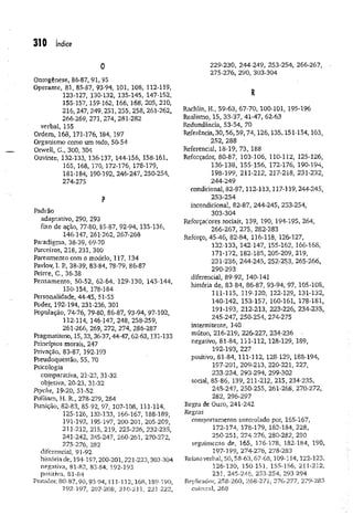 310 índice
O
Ontogênese, 86-87, 91, 95
Operante, 81, 85-87, 93-94, 101, 108, 112-119,
123-127, 130-132, 135-145, 147-152,
155-157, 159-162, 166, 168, 205,210,
216, 247, 249, 251, 255, 258, 261-262,
266-269, 271, 274, 281-282
verbal, 155
Ordem, 168, 171-176, 184, 197
Organismo como um todo, 50-54
Orwell, G., 300, 304
Ouvinte, 132-133, 136-137, 144-156, 158-161,
165, 168, 170, 172-176, 178-179,
181-184, 190-192, 246-247, 250-254,
274-275
P
Padrão
adaptativo, 290, 293
fixo de ação, 77-80, 85-87, 92-94, 135-136,
146-147, 261-262, 267-268
Paradigma, 38-39, 69-70
Parceiros, 218, 231, 300
Pareamento com o modelo, 117, 134
PavJov, I. P., 38-39, 83-84, 78-79, 86-87
Peirce, C., 36-38
Pensamento, 50-52, 62-64, 129-130, 143-144,
150-154, 178-184
Personalidade, 44-45, 51-55
Poder, 192-194, 231-236, 301
População, 74-76, 79-80, 86-87, 93-94, 97-102,
112-114, 146-147, 248, 258-259,
261-266, 269, 272, 274, 286-287
Pragmatismo, 15,33, 36-37,44-47, 62-63,131-133
Princípios morais, 247
Privação, 83-87, 192-193
Pseudoquestão, 55, 70
Psicologia
comparativa, 21-23, 31-32
objetiva, 20-23, 31-32
Psyche, 19-20, 51-52
Pulliam, H. R., 278-279, 284
Punição, 82-83, 85-92, 97, 107-108, 111-114,
125-126, 132-133, 166-167, 188-189,
191-192, 195-197, 200-201, 205-209,
211-212, 215, 219, 225-226, 232-235,
241-242, 245-247, 260-261, 270-272,
275-276, 282
diferencial, 91-92
história de, 194-197,200-201,221-223,303-304
negativa, 81-82, 83-84, 192-193
positiva, 81-84
Punidor, 80-87, 90, 93-94,111-112,168,189-190,
292-397, 207-208, 210-211, 221-222,
229-230, 244-249, 253-254, 266-267,
275-276, 290, 303-304
R
Rachlin, H., 59-63, 67-70, 100-101, 195-196
Realismo, 15, 33-37, 41-47, 62-63
Redundância, 53-54, 70
Referência, 30,56,59,74,126,135,151-154,163,
252, 288
Referencial, 18-19, 73, 188
Reforçador, 80-87, 103-106, 110-112, 125-126,
136-138, 155-156, 172-176, 190-194,
198-199, 211-212, 217-218, 231-232,
244-249
condicional, 8 2-87,112-113,117-119, 244-245,
253-254
incondicional, 82-87, 244-245, 253-254,
303-304
Reforçadores sociais, 139, 190, 194-195, 264,
266-267, 275, 282-283
Reforço, 45-46, 82-84, 116-118, 126-127,
132-133, 142-147, 155-162, 166-168,
171-172, 182-185, 205-209, 219,
231-236, 244-245, 252-253, 265-266,
290-293
diferencial, 89-92, 140-141
história de, 83-84, 86-87, 93-94, 97, 105-108,
111-115, 119-120, 122-129, 131-132,
140-142, 153-157, 160-161, 178-181,
191-193, 212-213, 223-226, 234-235,
245-247, 250-254, 274-275
intermitente, 140
mútuo, 216-219, 226-227, 234-236 ■
negativo, 81-84, 111-112, 128-129, 189,
192-193, 227
positivo, 81-84, 111-112, 128-129, 188-194,
197-201, 209-213, 220-221, 227,
233-234, 293-294, 299-302
social, 85-86, 139, 211-212, 215, 234-235,
245-247, 250-255, 261-268, 270-272,
282, 296-297
Regra de Ouro, 241-242
Regras
comportamento controlado por, 165-167,
172-174, 178-179, 182-184, 228,
250-251, 274-276, 280-282, 290
seguimento de, 165, 176-178, 182-184, 190,
197-199, 274-276, 278-283
Relato verbal, 50,58-63, 67-68,109-114,122-123,
126-130, 150-151, 155-156, 211-212,
231, 245-246, 253-254, 293-294
Replicador, 258-260, 268-271, 276-277, 279-283
cultural, 268
 