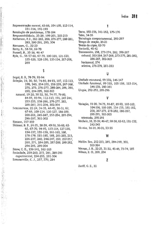 índice 311
Representação mental, 63-66, 104-105, 112-114,
151-154, 191-193
Resolução de problemas, 178-184
Responsabilidade, 25-29, 199-201, 203-213
Richerson, R J., 261-265, 269, 276-277, 280-281,
283, 290-291, 293, 304
Romanes, G., 22-23
Rorty, R., 58-59, 69-70
Russell, B., 35-36, 46-47
Ryle, G., 56-57-60, 67-70, 100-101, 121-123,
125-126, 128-130, 133-134, 207-208,
269
s
Segal, E. F., 78-79, 93-94
Seleção, 19, 30, 50, 74-80, 84-93, 107, 112-113,
190, 243, 254-255, 258-259, 267-268,
270, 273, 276-277, 280-284, 286, 290,
292, 294-295, 302*303
natural, 19-20, 30-32, 50, 74-77, 79-80,
84-8S, 93-94, 112-113, 191, 243-244,
253-255, 258-260, 276-277, 283,
286-287, 291-294, 302-304
Sentimentos, 22-24, 34-35, 44-45, 50-51, 62,
67-69, 109-114, 126-127, 188-189,
200-201, 245-247, 253-254, 293-294,
296-297, 301-302
Sintaxe, 157-159
Skinner, B. F., 24-25, 38-39, 49-50, 56-60, 62-
65, 67-70, 94-95, 113-114, 127-130,
134-137, 155-159, 161-163, 168,
178-179, 181-185, 188, 201-203, 213,
236-237, 240, 244-247, 250, 252-257,
269, 271, 284-285, 287-288, 290-292,
294-295, 299-304
Snow, C. E., 139-141, 162-163
Sociedade, 259-263, 273, 281, 289-290
experimental, 254-255, 291-304
Sommemlle, C. J., 257, 270, 284
T
Tacto, 155-156, 161-162, 175-176
Tales, 34-35
Tecnologia comportamental, 292-297
Tempo de reação, 20-21
Teoria da cópia, 63-70
Torricelli, 40-42
TVansmissão, 258, 273-274, 282, 286-287
cultural, 263-264, 267-268,273-275, 281-282,
286-287, 302-303
horizontal, 274
seletiva, 276-279, 281-283
u
Unidade estrutural, 99-102, 146-147
Unidade funcional, 99-103, 105-106, 113-114,
146-150, 160-161
Utopia, 252-253, 295-296
V
Variação, 19-20, 74-75, 86-87, 89-92, 100-102,
104-106, 108-109, 154-155, 181-182,
258, 267-273, 278-282, 286-287,
290-291, 302-303
orientada, 290-291
Verdade, 18,35-39,46-47,58-59,62-63,131-132,
242-243
WíVíVa, 18-19, 30-31, 53-55
w
Walden Two, 252-253, 285, 294-299, 301,
303-304
Watson, J. B., 22-25, 31-32, 45-46, 73-74, 185
Wilson, E. O., 269, 284
z
Zuriff, G. E., 32
 