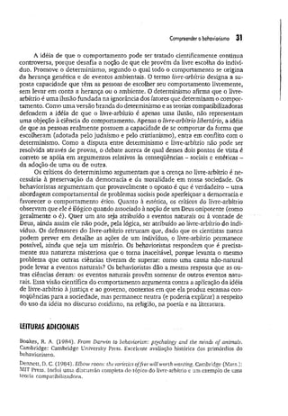 Compreender o behaviorismo 31
A idéia de que o comportamento pode ser tratado cientificamente continua
controversa, porque desafia a noção de que ele provém da livre escolha do indiví­
duo. Promove o determinismo, segundo o qual todo o comportamento se origina
da herança genética e de eventos ambientais. O termo livre-arbítrio designa a su­
posta capacidade que têm as pessoas de escolher seu comportamento livremente,
sem levar em conta a herança ou o ambiente. O determinismo afirma que o livre-
arbítrio é uma ilusão fundada na ignorância dos fatores que determinam o compor­
tamento. Como um a versão branda do determinismo e as teorias compatibilizadoras
defendem a idéia de que o livre-arbítrio é apenas uma ilusão, não representam
uma objeção à ciência do comportamento. Apenas o livre-arbítrio libertário, a idéia
de que as pessoas realm ente possuem a capacidade de se comportar da forma que
escolheram (adotada pelo judaísmo e pelo cristianismo), entra em conflito com o
determinismo. Como a disputa entre determinismo e livre-arbítrio não pode ser
resolvida através de provas, o debate acerca de qual desses dois pontos de vista é
correto se apóia em argumentos relativos às conseqüências - sociais e estéticas -
da adoção de um a ou de outra.
Os críticos do determinismo argumentam que a crença no livre-arbítrio é ne­
cessária à preservação da democracia e da moralidade em nossa sociedade. Os
behavíoristas argum entam que provavelmente o oposto é que é verdadeiro - uma
abordagem comportamental de problemas sociais pode aperfeiçoar a democracia e
favorecer o comportamento ético. Quanto à estética, os críticos do livre-arbítrio
observam que ele é ilógico quando associado à noção de um Deus onipotente (como
geralmente o é). Quer um ato seja atribuído a eventos naturais ou à vontade de
Deus, ainda assim ele não pode, pela lógica, ser atribuído ao livre-arbítrio do indi­
víduo. Os defensores do livre-arbítrio retrucam que, dado que os cientistas nunca
podem prever em detalhe as ações de um indivíduo, o livre-arbítrio permanece
possível, ainda que seja um mistério. Os behavioristas respondem que é precisa­
mente sua natureza misteriosa que o torna inaceitável, porque levanta o mesmo
problema que outras ciências tiveram de superar: como uma causa não-natural
pode levar a eventos naturais? Os behavioristas dão a mesma resposta que as ou­
tras ciências deram: os eventos naturais provêm somente de outros eventos natu­
rais. Essa visão científica do comportamento argumenta contra a aplicação da idéia
de livre-arbítrio à justiça e ao governo, contextos em que ela produz escassas con­
seqüências para a sociedade, mas permanece neutra (e poderia explicar) a respeito
do uso da idéia no discurso cotidiano, na religião, na poesia e na literatura.
LEITURAS ADICIONAIS
Boakes, R. A. (1984). From Darwin to behaviorism: psychology' and the minds of animals.
Cambridge: Cambridge University Press. Excelente avaliação histórica dos primórdios do
behaviorismo.
Dennett, D. C. (1984). Elbow room: the varieties offree will worth wanting. Cambridge (Mass.):
MIT Press. Inclui uma discussão completa do tópico do livre-arbítrio e um exemplo de uma
teoria eompatibilizadora.
 