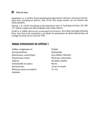 32 William M. Boum
Sappington, A. A. (1990). Recent psychological approaches to the free will versus determi­
nism issue. Psychological Bulletin, 108, 19-29. Esse artigo contém um útil sumário das
várias posições.
Watson, J, B. (1913). Psychology as the behavioríst views it. Psychological Review, 20, 158-
177. Watson expõe suas idéias originais nesse artigo clássico.
Zuriff, G. E. (1985). Behaviorism: a conceptual reconstruction. Nova York; Columbia University
Press. Esse livro é um compêndio e um debate do pensamento de vários behavioristas, do
começo do século XX até cerca de 1970.
TERMOS INTRODUZIDOS NO CAPITULO 1
Análise comportamental
Antropomorfismo
Behaviorismo metodológico
Behaviorismo radical
Calórico
Continuidade da espécie
Determinismo
Diferença apenas perceptível
Dualismo
Flogisto
Introspecção
Livre-arbítrio libertário
Psicologia comparativa
Psicologia objetiva
Psyche
Tempo de reação
Vis viva
 