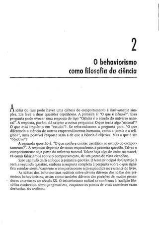 2
0 behaviorismo
como filosofia da ciência
A idéia de que pode haver uma ciência do comportamento é ilusivamente sim-
pies. Ela leva a duas questões espinhosas. A primeira é: “O que é ciência?”, Essa
pergunta pode evocar uma resposta do tipo “Ciência é o estudo do universo natu­
ral”. A resposta, porém, dá origem a outras perguntas: O que torna algo “natural”?
O que está implícito em “estudo”?. Se reformularmos a pergunta para: “O que
diferencia a ciência de outros empreendimentos humanos, como a poesia e a reli­
gião?”, um a possível resposta seria a de que a ciência é objetiva. Mas o que é ser
“objetivo”?
A segunda questão é: “O que confere caráter científico ao estudo do compor­
tam ento?”. A resposta depende de como respondemos à primeira questão. Talvez o
comportamento seja parte do universo natural. Talvez haja algo de único na manei­
ra como falaríamos sobre o comportamento, de um ponto de vista científico.
Este capítulo dará enfoque à primeira questão. O tema principal do Capítulo 3
será a segunda questão, embora a resposta completa à pergunta sobre o que signi­
fica estudar cientificamente o comportamento seja expandida no restante do livro.
As idéias dos behavioristas radicais sobre ciência diferem das idéias dos pri­
meiros behavioristas, assim como também diferem das posições de muitos pensa­
dores anteriores âo século XX, O behaviorismo radical se conforma à tradição filo­
sófica conhecida como pragmatismo, enquanto os pontos de vista anteriores eram
derivados do realismo.
 