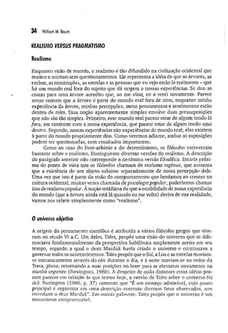 34 WiiliomM
. Baum
REALISMO VERSUS PRAGMATISMO
Realismo
Enquanto visão de mundo, o realismo é tão difundido na civilização ocidental que
muitos o aceitam sem questionamentos. Ele representa a idéia de que as árvores, as
rochas, as construções, as estrelas e as pessoas que eu vejo estão lá realmente - que
há um mundo real fora do sujeito que dá origem a nossas experiências. Se dou as
costas para uma árvore acredito que, ao me virar, eu a verei novamente. Parece
senso comum que a árvore é parte do mundo real fora de mim, enquanto minha
experiência da árvore, minhas percepções, meus pensamentos e sentimentos estão
dentro de mim. Essa noção aparentemente simples envolve duas pressuposições
que não são tão simples. Primeiro, esse mundo real parece estar de algum modo lá
fora, em contraste com a nossa experiência, que parece estar de algum modo aqui
dentro. Segundo, nossas experiências são experiências do mundo real; elas existem
à parte do mundo propriamente dito. Como veremos adiante, ambas as suposições
podem ser questionadas, com resultados importantes.
Como no caso do livre-arbítrio e do determinismo, os filósofos escreveram
bastante sobre o realismo. Distinguiram diversas versões do realismo. A descrição
do parágrafo anterior não corresponde a nenhuma versão filosófica. Estaria próxi­
m a do ponto de vista que os filósofos chamam de realismo ingênuo, que sustenta
que a existência de um objeto subsiste separadamente de nossá percepção dele.
Uma vez que isso é parte da visão do comportamento que herdamos ao crescer na
cultura ocidental, muitas vezes chamada de psicologia popular, poderíamos chamar
isso de realismopopular. A noção cotidiana de que a estabilidade de nossa experiência
do mundo (que a árvore ainda está lá quando eu me volto) deriva de sua realidade,
vamos nos referir simplesmente como “realismo”.
0 üii/Verso objetivo
A origem do pensamento científico é atribuída a vários filósofos gregos que vive­
ram no século VI a.C. Um deles, Tales, propôs uma visão do universo que se dife­
renciava fundamentalmente da perspectiva babilónica amplamente aceita em seu
tempo, segundo a qual o deus Marduk havia criado o universo e continuava a
governar todos os acontecimentos. Tales propôs que o Sol, a Lua e as estrelas moviam-
se mecanicamente através do céu durante o dia, e à noite moviam-se ao. redor da
Terra, plana, retornando a suas posições no leste para se elevarem novamente na
manhã seguinte (Farrington, 1980). A despeito de quão distantes essas idéias pos­
sam parecer em relação às que temos hoje, a versão de Tales sobre o universo foi
útil. Farrington (1980, p. 37) comenta que “É um começo admirável, cujo ponto
principal é organizar em uma descrição coerente diversos fatos observados, sem
introduzir o deus Marduk'”. Em outras palavras: Tales propôs que o universo é um
mecanismo compreensível.
 