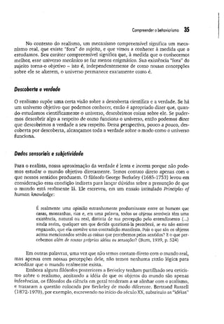 Compreender o behaviorismo 35
No contexto do realismo, um mecanismo compreensível significa um meca­
nismo real, que existe “fora” do sujeito, e que vimos a conhecer à medida que o
estudamos. Seu caráter compreensível significa que, à medida que o conhecemos
melhor, esse universo mecânico se faz menos enigmático. Sua existência “fora” do
sujeito torna-o objetivo - isto é, independentemente de como nossas concepções
sobre ele se alterem, o universo permanece exatamente como é.
Descoberta e verdade
O realismo supõe uma certa visão sobre a descoberta científica e a verdade. Se há
um universo objetivo que podemos conhecer, então é apropriado dizer que, quan­
do estudamos cientificamente o universo, descobrimos coisas sobre ele. Se puder­
mos descobrir algo a respeito de como funciona o universo, então podemos dizer
que descobrimos a verdade a seu respeito. Dessa perspectiva, pouco a pouco, des­
coberta por descoberta, alcançamos toda a verdade sobre o modo como o universo
funciona.
Dados sensoríais e subjetividade
Para o realista, nossa aproximação da verdade é lenta e incerta porque não pode­
mos estudar o mundo objetivo diretamente. Temos contato direto apenas com o
que nossos sentidos produzem. O filósofo George Berkeley (1685-1753) levou em
consideração essa condição indireta para lançar dúvidas sobre a presunção de que
o mundo está realmente lá. Ele escreveu, em um ensaio intitulado Principies of
human knowledge:
E realmente uma opinião estranhamente predominante entre os homens que
casas, montanhas, rios e, em uma palavra, todos os objetos sensíveis têm uma
existência, natural ou real, distinta de sua percepção pelo entendimento (...)
ainda assim, qualquer um que decida questioná-la perceberá, se eu não estiver
enganado, que ela envolve uma contradição manifesta. Pois o que são os objetos
acima mencionados senão as coisas que percebemos pelos sentidos? Eo que per­
cebemos além de nossas próprias idéias ou sensações? (Burtt, 1939, p. 524)
Em outras palavras, uma vez que; não temos contato direto com o mundo real,
mas apenas com nossas percepções dele, não temos nenhuma razão lógica para
acreditar que o mundo realmente exista.
Embora alguns filósofos posteriores a Berkeley tenham partilhado seu ceticis­
mo sobre o realismo, aceitando a idéia de que os objetos do mundo são apenas
inferências, os filósofos da ciência em geral tenderam a se alinhar com o realismo,
e trataram a questão colocada por Berkeley de modo diferente. Bertrand Russell
(1872-1970), por exemplo, escrevendo no início do século XX, substituiu as '‘idéias”
 