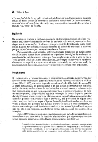 36 William M. Boum
e “sensações” de Berkeley pelo conceito de dados sensoriais. Sugeriu que o cientista,
estuda os dados sensoriais para tentar conhecer o mundo real. Os dados sensoriais,
estando “dentro” do sujeito, são subjetivos, mas constituem o meio de entender o
mundo real, “fora” do sujeito.
Explicação
Na abordagem realista, a explicação consiste na descoberta de como as coisas real­
mente são. Uma vez conhecida a órbita da Terra em volta do Sol, teremos explica­
do por cjue temos estações climáticas e por que a posição do Sol no céu muda como
muda. E como ter explicado o funcionamento do motor de um carro: o eixo vira
porque os pistões o empurram quando sobem e descem.
Para o realista, as explicações diferem de meras descrições, as quais apenas
detalham como nossos dados sensoriais se organizam. Descrições de mudanças na
posição do Sol existiam muito antes que fosse amplamente aceita a idéia de que a
Terra gira em torno do Sol em órbita elíptica. A descrição só nos conta a aparência
das coisas na superfície - quando se descobre a verdade escondida no modo de
funcionamento das coisas, então os eventos que percebemos estão explicados.
Pragmatismo
O realismo pode ser contrastado com o pragmatismo, concepção desenvolvida por
filósofos norte-americanos, particularmente Charles Peirce (1839-1914) e William
James (1842-1910), durante a segunda metade do século XIX e início do século XX.
A noção fundamental do pragmatismo é de que a força da investigação científica
reside não tanto na descoberta da verdade sobre a maneira como o universo obje­
tivo funciona, mas no que ela nos perm ite fazer (daí o nome pragmatismo, da mes­
ma raiz de prático). Em particular, a grande realização da ciência é que ela permite
dar significado a nossa experiência; ela torna nossa experiência compreensível. Por
exemplo, permite compreender que a chuva cai, não por causa de algum deus
misterioso, mas devido ao vapor d’água e às condições climáticas da atmosfera. As
vezes a ciência nos permite até mesmo prever e controlar o que acontecerá, se
tivermos os meios para tal. Ouvimos as notícias sobre as condições climáticas por­
que nos são úteis; tomamos antibióticos porque sabemos que eles combatem a
infecção.
James (1974) apresentou o pragmatismo como um método para resolver con­
trovérsias e como uma teoria da verdade. Ele assinalava que algumas questões nos
levam apenas a argumentos infindáveis, sem resultados satisfatórios:
O mundo é único ou múltiplo? - predestinado ou livre? - material ou espiritual?
- algumas dessas noções podem ou não se mostrar adequadas; e as discussões a
respeito são infindáveis. O método pragmático nesses casos é tentar interpretar
cada noção identificando as respectivas conseqüências práticas. Que diferença
 
