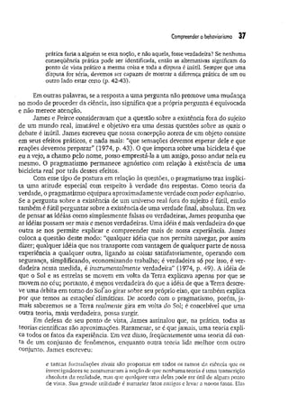 Compreendero behoviorismo 37
prática faria a alguém se esta noção, e não aquela, fosse verdadeira? Se nenhuma
conseqüência prática pode ser identificada, então as alternativas significam do
ponto de vista prático a mesma coisa e toda a disputa é inútil. Sempre que uma
disputa for séria, devemos ser capazes de mostrar a diferença prática de um ou
outro lado estar certo (p. 42-43).
Em outras palavras, se a resposta a uma pergunta não promove uma mudança
no modo de proceder da ciência, isso significa que a própria pergunta é equivocada
e não merece atenção.
James e Peirce consideravam que a questão sobre a existência fora do sujeito
de um mundo real, imutável e objetivo era uma dessas questões sobre as quais o
debate é inútil. James escreveu que nossa concepção acerca de um objeto consiste
em seus efeitos práticos, e nada mais: “que sensações devemos esperar dele e que
reações devemos preparar” (1974, p. 43). O que importa sobre uma bicicleta é que
eu a vejo, a chamo pelo nome, posso emprestá-la a um amigo, posso andar nela eu
mesmo. O pragmatismo permanece agnóstico com relação à existência de uma
bicicleta real por trás desses efeitos.
Com esse tipo de postura em relação às questões, o pragmatismo traz implíci­
ta uma atitude especial com respeito à verdade das respostas. Como teoria da
verdade, o pragmatismo equipara aproximadamente verdade com poder explicativo.
Se a pergunta sobre a existência de um universo real fora do sujeito é fútil, então
também é fútil perguntar sobre a existência de uma verdade final, absoluta. Em vez
de pensar as idéias como simplesmente falsas ou verdadeiras, James propunha que
as idéias possam ser mais e menos verdadeiras. Uma idéia é mais verdadeira do que
outra se nos permite explicar e compreender mais de nossa experiência. James
coloca a questão deste modo: “qualquer idéia que nos permita navegar, por assim
dizer; qualquer idéia que nos transporte com vantagem de qualquer parte de nossa
experiência a qualquer outra, ligando as coisas satisfatoriamente, operando com
segurança, simplificando, economizando trabalho; é verdadeira só por isso, é ver­
dadeira nessa medida, é instrumentalmente verdadeira” (1974, p. 49). A idéia de
que o Sol e as estrelas se movem em volta da Terra explicava apenas por que se
movem no céu; portanto, é menos verdadeira do que a idéia de que a Terra descre­
ve uma órbita em torno do Sofao girar sobre seu próprio eixo, que também explica
por que temos as estações climáticas. De acordo com o pragmatismo, porém, ja­
mais saberemos se a Terra realmente gira em volta do Sol; é concebível que uma
outra teoria, mais verdadeira, possa surgir.
Em defesa de seu ponto de vista, James assinalou que, na prática, todas as
teorias científicas são aproximações. Raramente, se é que jamais, uma teoria expli­
ca todos os fatos da experiência. Em vez disso, freqüentemente uma teoria dá con­
ta de um conjunto de fenômenos, enquanto outra teoria lida melhor com outro
conjunto. James escreveu:
e tantas formulações rivais são propostas em todos os ramos da ciência que os
investigadores se acostumaram à noção de que nenhuma teoria é uma transcrição
absoluta da realidade, mas que qualquer uma delas pode ser útil de algum ponto
de vista. Sua grande utilidade é sumariar fatos antigos e levar a novos fatos. Elas
 