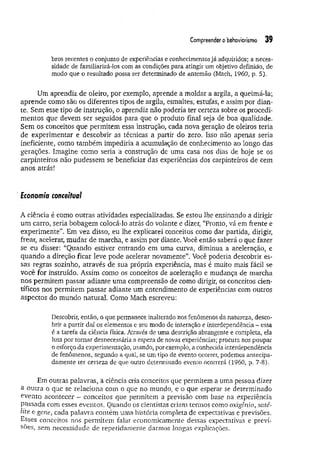 Compreender obehaviorismo 39
bros recentes o conjunto de experiências e conhecimentos já adquiridos; a neces­
sidade de familiarizá-los com as condições para atingir um objetivo definido, de
modo que o resultado possa ser determinado de antemão (Mach, 1960, p. 5).
Um aprendiz de oleiro, por exemplo, aprende a moldar a argila, a queimá-ia;
aprende como são os diferentes tipos de argila, esmaltes, estufas, e assim por dian­
te. Sem esse tipo de instrução, o aprendiz não poderia ter certeza sobre os procedi­
mentos que devem ser seguidos para que o produto final seja de boa qualidade.
Sem os conceitos que permitem essa instrução, cada nova geração de oleiros teria
de experimentar e descobrir as técnicas a partir do zero. Isso não apenas seria
ineficiente, como também impediria a acumulação de conhecimento ao longo das
gerações. Imagine como seria a construção de uma casa nos dias de hoje se os
carpinteiros não pudessem se beneficiar das experiências dos carpinteiros de cem
anos atrás!
Economia conceituai
À ciência é como outras atividades especializadas. Se estou lhe ensinando a dirigir
um carro, seria bobagem colocá-lo atrás do volante e dizer, “Pronto, vá em frente e
experimente”. Em vez disso, eu lhe explicarei conceitos como dar partida, dirigir,
frear, acelerar, m udar de marcha, e assim por diante. Você então saberá o que fazer
se eu disser: “Quando estiver entrando em uma curva, diminua a aceleração, e
quando a direção ficar leve pode acelerar novamente”. Você poderia descobrir es­
sas regras sozinho, através de sua própria experiência, mas é muito mais fácil se
você for instruído. Assim como os conceitos de aceleração e mudança de marcha
nos permitem passar adiante uma compreensão de como dirigir, os conceitos cien­
tíficos nos permitem passar adiante um entendimento de experiências com outros
aspectos do mundo natural. Como Mach escreveu:
Descobrir, então, o que permanece inalterado nos fenômenos da natureza, desco­
brir a partir daí os elementos e seu modo de interação e interdependência - essa
é a tarefa da ciência física. Através de uma descrição abrangente e completa, ela
luta por tomar desnecessária a espera de novas experiências; procura nos poupar
o esforço da experimentação, usando, porexemplo, a conhecida interdependência
de fenômenos, segundo a qual, se um tipo de evento ocorrer, podemos antecipa­
damente ter certeza de que outro determinado evento ocorrerá (1960, p. 7-8).
Em outras palavras, a ciência cria conceitos que permitem a uma pessoa dizer
a outra o que se relaciona com o que no mundo, e o que esperar se determinado
evento acontecer - conceitos que permitem a previsão com base na experiência
passada com esses eventos. Quando os cientistas criam termos como oxigênio, saté­
lite e gene, cada palavra contém uma história completa de expectativas e previsões.
Esses conceitos nos permitem falar economicamente dessas expectativas e previ­
sões, sem necessidade de repetidamente darmos longas explicações.
 