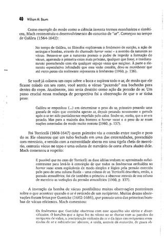 40 Williom M. Baum
Como exemplo do modo como a ciência inventa termos econômicos e sintéti-.
cos, Mach reconstituiu o desenvolvimento do conceito de “ar”. Começou no tempo
de Galileu (1564-1642):
No tempo de Galileu, os filósofos explicavam o fenômeno de sucção, a ação de
seringas e bombas, através do chamado horror vacui - a aversão da natureza ao
vácuo. Pensava-se que a natureza possuía o poder de impedir a formação do
vácuo, agarrando a primeira coisa mais próxima, qualquer que fosse, e imediata­
mente preenchendo com ela qualquer espaço vazio que surgisse. À parte o ele­
mento especulativo infundado que essa visão contém, deve-se reconhecer que
até cerro ponto ela realmente representa o fenômeno (1960, p. 136).
Se você já colocou um copo sobre a boca e aspirou todo o ar, de modo que ele
ficasse colado em seu rosto, você sentiu o vácuo “puxando” sua bochecha para
dentro do copo. Atualmente, isso seria descrito como ação da pressão do ar. Um
passo crucial nessa mudança de perspectiva foi a observação de que o ar tinha
peso:
Galileu se empenhou (...) em determinar o peso do ar, primeiro pesando uma
garrafa de vidro que continha apenas ar, depois pesando novamente a garrafa
após o ar ter sido parcialmente expelido pelo calor. Soube-se, então, que o ar era
pesado. Mas para a maioria dos homens o horror vacui e o peso do ar eram
noções conectadas de modo muito remoto (1960, p. 137).
Foi Torricelli (1608-1647) quem primeiro viu a conexão entre sucção e peso
do ar. Ele observou que um tubo fechado em uma das extremidades, preenchido
com mercúrio, e vertido com a extremidade aberta em uma tigela cheia de mercú­
rio, conteria vácuo no topo e uma coluna de mercúrio de certa altura abaixo dele.
Mach comentou a respeito:
E possível que no caso de Torricelli as duas idéias tenham se aproximado sufici­
entemente para levá-lo à convicção de que todos os fenômenos atribuídos ao
horror vacui eram explicáveis de modo simples e lógico pela pressão exercida
pelo peso de uma coluna fluida - uma coluna de ar. Torricelli descobriu, então, a
pressão atmosférica; foi ele também o primeiro a observar através de sua coluna
de mercúrio as variações da pressão atmosférica (1960, p, 137).
A invenção da bomba de vácuo possibilitou muitas observações posteriores
sobre o que acontece quando o ar é retirado de um recipiente. Muitas dessas obser­
vações foram feitas por Guericke (1602-1686), que possuía uma das primeiras bom­
bas de vácuo eficientes. Mach comentou:
Os fenômenos que Guericke observou com esse aparelho são vários e diver­
sificados. O barulho que a água faz no vácuo ao se chocar com as paredes do
recipiente de vidro, a precipitação violenta do ar e da água em recipientes esva­
ziados de ar e subitamente abertos, a saída, através da exaustão, de gases ah-
 