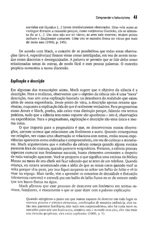 Compreender o behaviorismo 41
sorvidos em líquidos (...) foram imediatamente observados. Uma vela acesa se
extingue durante a exaustão porque, como conjeturou Guericke, ela se alimen­
ta do ar (...). Um sino não soa no vácuo; as aves nele morrem; muitos peixes
incham e finalmente estouram. Uma uva se mantém fresca no vácuo por mais
de meio ano (1960, p. 145),
De acordo com Mach, o conceito de ar possibilitou que todas essas observa­
ções (isto é, experiências) fossem vistas como interligadas, em vez de serem toma­
das como discretas e desorganizadas. A palavra ar permite que se fale delas como
relacionadas umas às outras, de modo fácil e com poucas palavras. 0 conceito
propicia economia a nossa discussão.
Explicação e descrição
Em algumas das transcrições acima, Mach sugere que o objetivo da ciência é a
descrição. Para o realismo, observamos que o objetivo da ciência não é uma “mera”
descrição, mas sim uma explicação baseada na descoberta da realidade que existe
além de nossa experiência. Desse ponto de vista, a descrição apenas resume apa­
rências, enquanto a explicação fala do que é realmente verdadeiro. Para pragmatistas
como James e Mach, porém, não existe essa distinção porque, falando em termos
práticos, tudo que a ciência tem como suporte são aparências - isto é, observações
ou experiências. Para o pragmatismo, explicação e descrição são uma única e mes­
ma coisa.
O que importa para o pragmatista é que, ao descrevermos nossas observa­
ções, usemos termos que relacionem um fenômeno a outro. Quando conseguimos
ver relações, ver como um a observação se relaciona com outras, então nossas expe­
riências aparecem como ordenadas e compreensíveis, em vez de caóticas e misterio­
sas. Mach argumentava que o trabalho da ciência começa quando alguns eventos
parecem fora do comum, quando parecem enigmáticos. Portanto, a ciência procura
aspectos comuns nos fenômenos naturais, busca elementos constantes a despeito
de toda variação aparente. Você se pergunta o que significa uma estátua do Mickey
Mouse na mesa de seu chefe até ficar sabendo que se trata de um telefone. Quando
criança, eu estava acostumado com a idéia de que as coisas caem quando você as
solta porque têm peso, por isso fiquei surpreso ao soltar um balão de hélio e vê-lo
voar no espaço. Mais tarde, vim a aprender os conceitos de densidade e flutuação
(elementos comuns) e entendi que um balão de hélio flutua no ar do mesmo modo
que um barco flutua na água.
Mach afirmou que esse processo de descrever um fenômeno em termos co­
muns, familiares, é exatamente o que se quer dizer com a palavra explicação:
Quando atingimos o ponto em que somos capazes de detectar em todo lugar os
mesmos poucos e simples elementos, combinados de maneira ordinária, eles en­
tão nos parecem familiares; não mais nos surpreendemos, não há nada novo ou
estranho para nós nos fenômenos, sentimo-nos à vontade com eles, eles não mais
nos deixam perplexos, eles estão explicados (1960, p. 7).
 