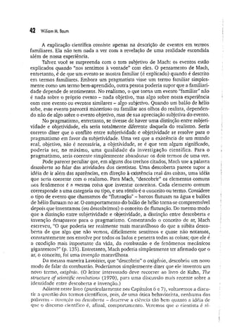 42 William M. Baum
A explicação científica consiste apenas na descrição de eventos em term os,
familiares. Ela não tem nada a ver com a revelação de uma realidade escondida
além de nossa experiência.
Talvez você se surpreenda com o tom subjetivo de Mach: os eventos estão
explicados quando “nos sentimos à vontade” com eles, O pensamento de Mach,
entretanto, é de que um evento se mostra familiar (é explicado) quando é descrito
em termos familiares. Embora um pragmatista visse um termo familiar simples­
mente como um termo bem-aprendido, outra pessoa poderia supor que a familiari­
dade depende de sentimentos. No realismo, o que torna um evento "familiar” não
é nada sobre o próprio evento - nada objetivo, mas algo sobre nossa experiência
com esse evento ou eventos similares - algo subjetivo. Quando um balão de hélio
sobe, esse evento parecerá misterioso ou familiar aos olhos do realista, dependen­
do não de algo sobre o evento objetivo, mas de sua apreciação subjetiva do evento.
No pragmatismo, entretanto, se tivesse de haver um a distinção entre subjeti­
vidade e objetividade, ela seria totalmente diferente daquela do realismo. Seria
correto dizer que o conflito entre subjetividade e objetividade se resolve para o
pragmatismo em favor da subjetividade. Uma vez que a existência de um mundo
real, objetivo, não é necessária, a objetividade, se é que tem algum significado,
poderia ser, no máximo, um a qualidade da investigação científica. Para o
pragmatismo, seria coerente simplesmente abandonar os dois termos de uma vez.
Pode parecer peculiar que, em alguns dos trechos citados, Mach use a palavra
descoberta ao falar das atividades dos cientistas. Uma descoberta parece supor a
idéia de ir além das aparências, em direção à existência real das coisas, uma idéia
que seria coerente com o realismo. Para Mach, “descobrir” os elementos comuns
nos fenômenos é a mesma coisa que inventar conceitos. Cada elemento comum
corresponde a uma categoria ou tipo, e seu rótulo é o conceito ou termo. Considere
o tipo de evento que chamamos de “flutuação” - barcos flutuam na água e balões
de hélio flutuam no ar. O comportamento do balão de hélio torna-se compreensível
depois que inventamos (ou descobrimos) o conceito de flutuação. Do mesmo modo
que a distinção entre subjetividade e objetividade, a distinção entre descoberta e
invenção desaparece para o pragmatismo. Comentando o conceito de ar, Mach
escreveu, “O que poderia ser realmente mais maravilhoso do que a súbita desco­
berta de que algo que não vemos, dificilmente sentimos e quase não notamos,
constantemente nos envolve por todos os lados e penetra todas as coisas; que ele é
a condição mais importante da vida, da combustão e de fenômenos mecânicos
gigantescos?” (p. 135). Entretanto, Mach poderia simplesmente ter afirmado que o
ar, o conceito, foi uma invenção maravilhosa.
Da mesma maneira Lavoisier, que “descobriu” o oxigênio, descobriu um novo
modo de falar da combustão. Poderíamos simplesmente dizer que ele inventou um
novo termo, oxigênio. (O leitor interessado deve recorrer ao livro de Kuhn, The
structure of scientific revolutions (1970), para uma discussão mais recente sobre a
identidade entre descoberta e invenção.)
Adiante neste livro (particularmente nos Capítulos 6 e 7), voltaremos a discu­
tir a questão dos termos científicos, pois, de uma ótica behaviorista, nenhuma das
palavras - invenção ou descoberta - descreve a ciência tão bem quanto a idéia de
que o discurso científico é, afinal, comportamento. Veremos que o cientista é al-
 