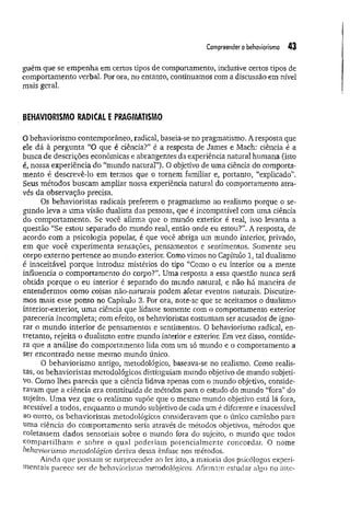 Compreender obehaviorismo 43
guém que se em penha em certos tipos de comportamento, inclusive certos tipos de
comportamento verbal. Por ora, no entanto, continuamos com a discussão em nível
mais geral.
BEHAVÍORISMO RADICAL E PRAGMATISMO
O behaviorismo contemporâneo, radical, baseia-se no pragmatismo. A resposta que
ele dá à pergunta “O que é ciência?” é a resposta de James e Mach: ciência é a
busca de descrições econômicas e abrangentes da experiência natural humana (isto
é, nossa experiência do “mundo natural”). O objetivo de uma ciência do comporta­
mento é descrevê-lo em termos que o tornem familiar e, portanto, “explicado”.
Seus métodos buscam ampliar nossa experiência natural do comportamento atra­
vés da observação precisa.
Os behavioristas radicais preferem o pragmatismo ao realismo porque o se­
gundo leva a um a visão dualista das pessoas, que é incompatível com uma ciência
do comportamento. Se você afirma que o mundo exterior é real, isso levanta a
questão “Se estou separado do mundo real, então onde eu estou?”. A resposta, de
acordo com a psicologia popular, é que você abriga um mundo interior, privado,
em que você experimenta sensações, pensamentos e sentimentos. Somente seu
corpo externo pertence ao mundo exterior. Como vimos no Capítulo 1, tal dualismo
é inaceitável porque introduz mistérios do tipo “Como o eu interior ou a mente
influencia o comportamento do corpo?”. Uma resposta a essa questão nunca será
obtida porque o eu interior é separado do mundo natural, e não há maneira de
entendermos como coisas não-naturais podem afetar eventos naturais. Discutire­
mos mais esse ponto no Capítulo 3. Por ora, note-se que se aceitamos o dualismo
interior-exterior, uma ciência que lidasse somente com o comportamento exterior
pareceria incompleta; com efeito, os behavioristas costumam ser acusados de igno­
rar o mundo interior de pensamentos e sentimentos. O behaviorismo radical, en­
tretanto, rejeita o dualismo entre mundo interior e exterior. Em vez disso, conside­
ra que a análise do comportamento lida com um só mundo e o comportamento a
ser encontrado nesse mesmo mundo único.
O behaviorismo antigo, metodológico, baseava-se no realismo. Como realis­
tas, os behavioristas metodológicos distinguiam mundo objetivo de mundo subjeti­
vo. Como lhes parecia que a ciência lidava apenas com o mundo objetivo, conside­
ravam que a ciência era constituída de métodos para o estudo do mundo “fora” do
sujeito. Uma vez que o realismo supõe que o. mesmo mundo objetivo está lá fora,
acessível a todos, enquanto o mundo subjetivo de cada um é diferente e inacessível
ao outro, os behavioristas metodológicos consideravam que o único caminho para
uma ciência do comportamento seria através de métodos objetivos, métodos que
coletassem dados sensoriais sobre o mundo fora do sujeito, o mundo que todos
com partilham e sobre o qual poderiam potencialmente concordar. O nome
behaviorismo metodológico deriva dessa ênfase nos métodos.
Ainda que possam se surpreender ao ler isto, a maioria dos psicólogos experi­
mentais parece ser de behavioristas metodológicos. Afirmam estudar algo no inte-
 