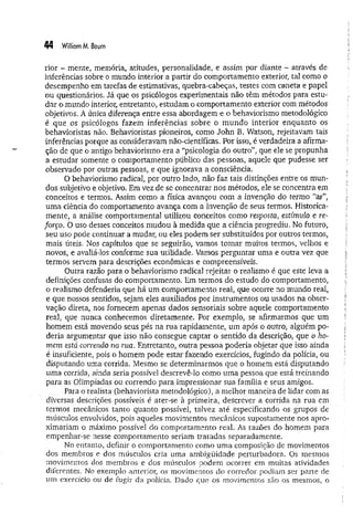 44 .WilliamM. Baum
rior - mente, memória, atitudes, personalidade, e assim por diante - através de
inferências sobre o mundo interior a partir do comportamento exterior, tal como o
desempenho em tarefas de estimativas, quebra-cabeças, testes com caneta e papel
ou questionários. Já que os psicólogos experimentais não têm métodos para estu­
dar o mundo interior, entretanto, estudam o comportamento exterior com métodos
objetivos. A única diferença entre essa abordagem e o behaviorismo metodológico
é que os psicólogos fazem inferências sobre o m undo interior enquanto os
behavioristas não. Behavioristas pioneiros, como John B. Watson, rejeitavam tais
inferências porque as consideravam não-científicas. Por isso, é verdadeira a afirma­
ção de que o antigo behaviorismo era a “psicologia do outro”, que ele se propunha
a estudar somente o comportamento público das pessoas, aquele que pudesse ser
observado por outras pessoas, e que ignorava a consciência.
O behaviorismo radical, por outro lado, não faz tais distinções entre os mun­
dos subjetivo e objetivo. Em vez de se concentrar nos métodos, ele se concentra em
conceitos e termos. Assim como a física avançou com a invenção do termo “ar”,
uma ciência do comportamento avança com a invenção de seus termos. Histórica-
mente, a análise comportamental utilizou conceitos como resposta, estímulo e re­
forço. O uso desses conceitos mudou à medida que a ciência progrediu. No futuro,
seu uso pode continuar a mudar, ou eles podem ser substituídos por outros termos,
mais úteis. Nos capítulos que se seguirão, vamos tom ar muitos termos, velhos e
novos, e avaliá-los conforme sua utilidade. Vamos perguntar uma e outra vez que
termos servem para descrições econômicas e compreensíveis.
Outra razão para o behaviorismo radical rejeitar o realismo é que este leva a
definições confusas do comportamento. Em termos do estudo do comportamento,
o realismo defenderia que há um comportamento real, que ocorre no mundo real,
e que nossos sentidos, sejam eles auxiliados por instrumentos ou usados na obser­
vação direta, nos fornecem apenas dados sensoriais sobre aquele comportamento
real, que nunca conhecemos diretamente. Por exemplo, se afirmarmos que um
homem está movendo seus pés na m a rapidamente, um após o outro, alguém po­
deria argumentar que isso não consegue captar o sentido da descrição, que o ho­
mem está correndo na rua. Entretanto, outra pessoa poderia objetar que isso ainda
é insuficiente, pois o homem pode estar fazendo exercícios, fugindo da polícia, ou
disputando uma corrida. Mesmo se determinarmos que o homem está disputando
uma corrida, ainda seria possível descrevê-lo como uma pessoa que está treinando
para as Olimpíadas ou correndo para impressionar sua família e seus amigos.
Para o realista (behaviorista metodológico), a melhor maneira de lidar com as
diversas descrições possíveis é ater-se à primeira, descrever a corrida na rua em
termos mecânicos tanto quanto possível, talvez até especificando os grupos de
músculos envolvidos, pois aqueles movimentos mecânicos supostamente nos apro­
ximariam o máximo possível do comportamento real. As razões do homem para
empenhar-se nesse comportamento seriam tratadas separadamente.
No entanto, definir o comportamento como uma composição de movimentos
dos membros e dos músculos cria uma ambigüidade perturbadora. Os mesmos
movimentos dos membros e dos músculos podem ocorrer em muitas atividades
diferentes. No exemplo anterior, os m ovim entos do corredor podiam ser parte de
um exercício ou de fugir da polícia. Dado que os movimentos são os mesmos, o
 