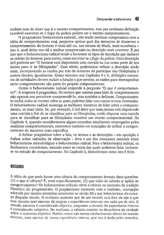 Compreender o behaviorismo 45
realista tem de dizer que é o mesmo comportamento, mas por nenhuma definição
razoável exercitar-se e fugir da polícia podem ser o mesmo comportamento.
O pragm atista (behaviorista radical), não tendo nenhum compromisso com a
idéia de comportamento real, pergunta apenas qual das maneiras de descrever o
comportamento do homem é mais útil ou, nos termos de Mach, mais econômica -
isto é, qual delas nos dá a melhor compreensão ou descrição mais coerente. É por
isso que o behaviorismo radical tende a favorecer os tipos de descrição que incluem
as razões do homem para correr, como exercitar-se efugir da polícia. Uma descrição
útil poderia ser “O homem está disputando uma corrida na rua como parte de seu
treino para ir às Olimpíadas”. Com efeito, poderíamos refinar a descrição ainda
mais, incorporando as razoes por trás da tentativa de participar das Olimpíadas e
outros fatores, igualmente. Como veremos nos Capítulos 4 e 5, definições coeren­
tes de atividades devem incluir a função a que servem; as razões para desempenhar
certo comportamento são parte do próprio comportamento.
Como o behaviorismo radical responde à pergunta “O que é comportamen­
to?”. A resposta é pragmática. Os termos que usamos para falar de comportamento
não apenas nos permitem compreendé-lo, mas também o defmem. Comportamen­
to inclui todos os eventos sobre os quais podemos falar com nossos termos inventados.
O behaviorismo radical investiga as melhores maneiras de falar sobre o comporta­
mento, as mais úteis. Se, por exemplo, é útil dizer que uma pessoa está disputando
um a corrida a fim de se classificar para as Olimpíadas, então disputar uma corrida
para se classificar para as Olimpíadas constitui um evento comportamental. No
Capítulo 4, quando considerarmos alguns conceitos atualmente empregados pelos
analistas comportamentais, estaremos também em condições de definir o compor­
tamento de maneira mais específica.
A ênfase pragmática sobre a fala, os termos e as descrições - em oposição à
ênfase sobre métodos de observação - leva a um dos contrastes notáveis entre
behaviorismo metodológico e behaviorismo radical Para o behaviorista radical, os
fenômenos conscientes, estando entre as coisas das quais podemos falar, incluem-
se no estudo do comportamento. No Capítulo 3, discutiremos como isso é feito.
RESUMO
A idéia de que pode haver uma ciência do comportamento levanta duas questões:
(1) o que é ciência? E, mais especificamente, (2) que visão de ciência se aplica ao
comportamento? Os behavioristas radicais vêem a ciência no contexto da, tradição
filosófica do pragmatismo. O pragmatismo contrasta com o realismo, concepção
adotada por muitos cientistas anteriores ao século XX e por behavioristas do come­
ço daquele século. O realismo sustenta que há um mundo real fora de nós e que
esse m undo real externo dá origem a experiências internas em cada um de nós, O
rnundo externo é considerado objetivo, enquanto o mundo da experiência interna
e considerado subjetivo. No realismo, a ciência consiste na descoberta da verdade
sobre o universo objetivo. Porém, como não temos conhecimento direto do mundo
externo, mas apenas de nossa experiência interna, que nos é dada pelos sentidos,
 