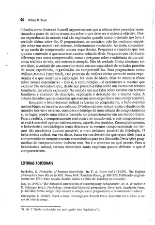 46 William M. Baum
filósofos como Bertrand RusselI argumentaram que a ciência deve proceder racio­
cinando a partir de dados sensoriais sobre o que deve ser o universo objetivo. Nos­
sas experiências do mundo real são explicadas quando nosso raciocínio nos leva à
verdade última sobre ele. O pragmatismo, ao contrário, não faz nenhuma suposi­
ção sobre um mundo real externo, indiretamente conhecido. Ao invés, concentra-
se na tarefa de compreender nossas experiências. Perguntas e respostas que nos
ajudam a entender o que acontece a nossa volta são úteis. Perguntas que não fazem
diferença para nossa compreensão, como a pergunta sobre a existência de um uni­
verso real fora de nós, não merecem atenção. Não há verdade última absoluta; em
vez disso, a verdade de um conceito reside em sua capacidade de articular parcelas
de nossa experiência, organizá-las ou compreendê-las. Para pragmatistas como
William James e Ernst Mach, esse processo de unificar várias partes de nossa expe­
riência é o que constitui a explicação. Na visão de Mach, falar de maneira eficaz
sobre nossas experiências - isto é, a comunicação - é exatamente o mesmo que
explicar. Ele sustentava que, desde que possamos falar sobre um evento em termos
familiares, ele estará explicado. Na medida em que falar sobre eventos em termos
familiares é chamado de descrição, explicação e descrição são a mesma coisa. A
ciência descobre apenas conceitos que tomam nossa experiência mais compreensível.
Enquanto o behaviorismo radical se baseia no pragmatismo, o behaviorismo
metodológico se baseava no realismo. O behaviorismo radical rejeita o dualismo de
mundos interno e externo, considera-o inimigo de um a ciência do comportamento
e, no lugar, propõe uma ciência baseada no comportamento em um mundo único.
Para o realista, o comportamento real ocorre no mundo real, e esse comportamen­
to real é acessível apenas indiretamente, através dos sentidos. Conseqüentemente,
o behaviorista metodológico tenta descrever os eventos comportamentais em ter­
mos tão mecânicos quanto possível, o mais próximo possível da fisiologia, O
behaviorista radical, em vez disso, busca termos descritivos que sejam úteis para a
compreensão do comportamento e econômicos para sua discussão. Descrições prag­
máticas do comportamento incluem seus fins e o contexto no qual ocorre. Para o
behaviorista radical, termos descritivos tanto explicam quanto definem o que é
comportamento.
LEITURAS ADICIONAIS
Berkeley, G, Principies of human knowledge, In: E. A. Burtt (ed.) (1939). The English
phüosophers from Bacon to Mül. Nova York; Random House, p. 509-579. Publicado original­
mente em 2710. Esse ensaio clássico inclui a crítica de Berkeley ao realismo.*
Day, W
. (1980). “The histórica! antecedents of contemporary behaviorism”. In: R. W Rieber e
K. Salzinger (eds.). Psychology: theoretical-historical perspectives. Nova York: Academic Press,
p. 203-262. Nesse artigo, Day discute a relação entre pragmatismo e behaviorismo radical.
Farrington, B. (1980). Greek Science. Nottingham: RusselI Press. Excelente livro sobre o iní­
cio da ciência grega.
*N. de T
. Título traduzido em português (ver “
Apêndice”)-
 