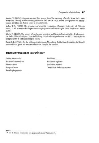 Compreender o behaviorismo 47
James, W. (1974). Pragmatism and four essays from The meaning of truth, Nova York: New
American Library. Publicado originalmente em 1907 e 1909. Nesse livro podem ser encon­
tradas as idéias de James sobre o pragmatismo.
Kuhn, T. S. (1970). The structure of scientific revolutions, Chicago: University of Chicago
Press, 2. ed. A extensão do pensamento pragmatista elaborada por Kuhn é resumida nesse
livro.*
Mach, E. (1960). The science of mechanics: a critical and historical account of its development.
La Salle (Illinois): Open Court Publishing. Publicado originalmente em 1933. Aplicação do
pragmatismo à ciência física por Mach.
Russell, B. (1965). On the philosophy of science. Nova York: Bobbs-Merrill. Avisão de Russell
sobre ciência pode ser encontrada nessa coleção de ensaios.
TERMOS INTRODUZIDOS NO CAPÍTULO 2
Dados sensoriais
Economia conceituai
Horror vacui
Pragmatismo
Psicologia popular
Realismo
Realismo ingênuo
Realismo popular
Teoria dos dados sensoriais
N. de T. Título traduzido em português (ver “
Apêndice").
 