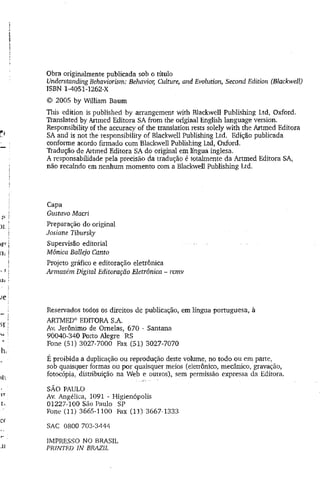 Obra originalmente publicada sob o título
Understanding Behaviorism: Behavior, Culture, and Evolution, Second Edition (Blackwell)
ISBN 1-4051-1262-X
© 2005 by William Baum
This edition is published by arrangement with Blackwell Publishing Ltd, Oxford.
Translated by Artmed Editora SA from the original English language version.
Responsibility of the accuracy of the translation rests solely with the Artmed Editora
SA and is not the responsibility of Blackwell Publishing Ltd. Edição publicada
conforme acordo firmado com Blackwell Publishing Ltd, Oxford.
Tradução de Aitmed Editora SA do original em língua inglesa.
A responsabilidade pela precisão da tradução é totalmente da Artmed Editora SA,
não recaindo em nenhum momento com a Blackwell Publishing Ltd.
Capa
Gustavo Macri
Preparação do original
Josiane Tibursky
Supervisão editorial
Mônica Ballejo Canto
Projeto gráfico e editoração eletrônica
Armazém Digital Editoração Eletrônica - rcrnv
Reservados todos os direitos de publicação, em língua portuguesa, à
ARTMED® EDITORA S.A.
Av. Jerônimo de Orneias, 670 ~ Santana
90040-340 Porto Alegre RS
Fone (51) 3027-7000 Fax (51) 3027-7070
É proibida a duplicação ou reprodução deste volume, no todo ou em parte,
sob quaisquer formas ou por quaisquer meios (eletrônico, mecânico, gravação,
fotocópia, distribuição na Web e outros), sem permissão expressa da Editora.
SÃO PAULO
Av. Angélica, 1091 - Higienópolis
01227-100 São Paulo SP
Fone (11) 3665-1100 Fax (11) 3667-1333
SAC 0800 703-3444
IMPRESSO NO BRASIL
PRINTED IN BRAZIL
 