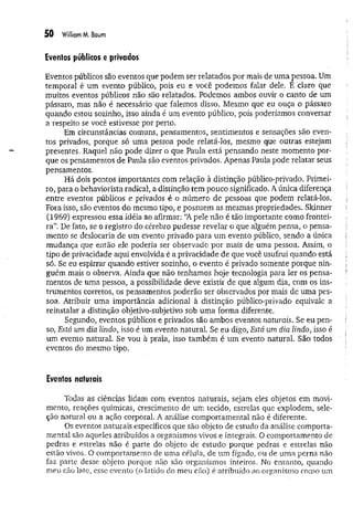50 WilliamM. Baum
Eventos públicos e privados
Eventos públicos são eventos que podem ser relatados por mais de uma pessoa. Um
temporal é um evento público, pois eu e você podemos falar dele. E claro que
muitos eventos públicos não são relatados. Podemos ambos ouvir o canto de um
pássaro, mas não é necessário que falemos disso. Mesmo que eu ouça o pássaro
quando estou sozinho, isso ainda é um evento público, pois poderíamos conversar
a respeito se você estivesse por perto.
Em circunstâncias comuns, pensamentos, sentimentos e sensações são even­
tos privados, porque só uma pessoa pode relatá-los, mesmo que outras estejam
presentes. Raquel não pode dizer o que Paula está pensando neste momento por­
que os pensamentos de Paula são eventos privados. Apenas Paula pode relatar seus
pensamentos.
Há dois pontos importantes com relação à distinção público-privado. Primei­
ro, para o behaviorista radical, a distinção tem pouco significado. A única diferença
entre eventos públicos e privados é o número dê pessoas que podem relatá-los.
Fora isso, são eventos do mesmo tipo, e possuem as mesmas propriedades. Skinner
(1969) expressou essa idéia ao afirmar: “A pele não é tão importante como frontei­
ra”. De fato, se o registro do cérebro pudesse revelar o que alguém pensa, o pensa­
mento se deslocaria de um evento privado para um evento público, sendo a única
mudança que então ele poderia ser observado por mais de uma pessoa. Assim, o
tipo de privacidade aqui envolvida é a privacidade de que você usufrui quando está
só. Se eu espirrar quando estiver sozinho, o evento é privado somente porque nin­
guém mais o observa. Ainda que não tenhamos hoje tecnologia para ler os pensa­
mentos de uma pessoa, a possibilidade deve existir de que algum dia, com os ins­
trumentos corretos, os pensamentos poderão ser observados por mais de uma pes­
soa. Atribuir uma importância adicional à distinção público-privado equivale a
reinstalar a distinção objetivo-subjetivo sob um a forma diferente.
Segundo, eventos públicos e privados são ambos eventos naturais. Se eu pen­
so, Está um dia lindo, isso é um evento natural. Se eu digo, Está um dia lindo, isso é
um evento natural. Se vou à praia, isso também é um evento natural. São todos
eventos do mesmo tipo.
Eventos naturais
Todas as ciências lidam com eventos naturais, sejam eles objetos em movi­
mento, reações químicas, Crescimento de um tecido, estrelas que explodem, sele­
ção natural ou a ação corporal. A análise comportamental não é diferente.
Os eventos naturais específicos que são objeto de estudo da análise comporta­
mental são aqueles atribuídos a organismos vivos e integrais. O comportamento de
pedras e estrelas não é parte do objeto de estudo porque pedras e estrelas não
estão vivos. O comportamento de uma célula, de um fígado, ou de um a perna não
faz parte desse objeto porque não são organismos inteiros. No entanto, quando
meu cão late, esse evento (o latido do meu cão) é atribuído ao organismo como um
 