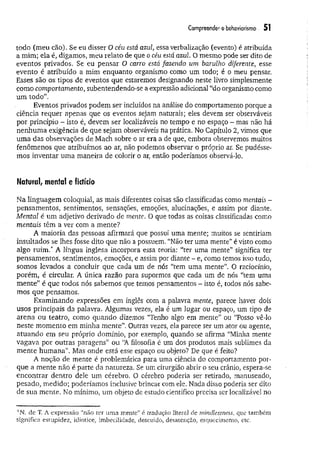 Compreender o behaviorismo 51
todo (meu cão). Se eu disser O céu está azul, essa verbalização (evento) é atribuída
a mim; ela é, digamos, meu relato de que o céu está azul. O mesmo pode ser dito de
eventos privados. Se eu pensar O carro está fazendo um barulho diferente, esse
evento é atribuído a mim enquanto organismo como um todo; é o meu pensar.
Esses são os tipos de eventos que estaremos designando neste livro simplesmente
como comportamento, subentendendo-se a expressão adicional “do organismo como
um todo”.
Eventos privados podem ser incluídos na análise do comportamento porque a
ciência requer apenas que os eventos sejam naturais; eles devem ser observáveis
por princípio - isto é, devem ser localizáveis no tempo e no espaço - mas não há
nenhum a exigência de que sejam observáveis na prática. No Capítulo 2, vimos que
um a das observações de Mach sobre o ar era a de que, embora observemos muitos
fenômenos que atribuímos ao ar, não podemos observar o próprio ar. Se pudésse­
mos inventar um a maneira de colorir o ar, então poderíamos observá-lo.
Natural/ menta! e fictício
Na linguagem coloquial, as mais diferentes coisas são classificadas como mentais -
pensamentos, sentimentos, sensações, emoções, alucinações, e assim por diante.
Mental é um adjetivo derivado de mente. O que todas as coisas classificadas como
mentais têm a ver com a mente?
A maioria das pessoas afirmará que possui uma mente; muitos se sentiriam
insultados se lhes fosse dito que não a possuem. “Não ter uma mente” é visto como
algo ru im / A língua inglesa incorpora essa teoria: “ter uma mente” significa ter
pensamentos, sentimentos, emoções, e assim por diante - e, como temos isso tudo,
somos levados a concluir que cada um de nós “tem uma mente”. O raciocínio,
porém, é circular. A única razão para supormos que cada um de nós “tem uma
m ente” é que todos nós sabemos que temos pensamentos - isto é, todos nós sabe­
mos que pensamos.
Examinando expressões em inglês com a palavra mente, parece haver dois
usos principais da palavra. Algumas vezes, ela é um lugar ou espaço, um tipo de
arena ou teatro, como quando dizemos “Tenho algo em mente” ou “Posso vê-lo
neste momento em minha m ente”. Outras vezes, ela parece ser um ator ou agente,
atuando em seu próprio domínio, por exemplo, quando se afirma “Minha mente
vagava por outras paragens" ou “A filosofia é um dos produtos mais sublimes da
m ente hum ana”. Mas onde está esse espaço ou objeto? De que é feito?
A noção de mente é problemática para uma ciência do comportamento por­
que a mente não é parte da natureza. Se um cirurgião abrir o seu crânio, espera-se
encontrar dentro dele um cérebro. O cérebro poderia ser retirado, manuseado,
pesado, medido; poderíamos inclusive brincar com ele. Nada disso poderia ser dito
de sua mente. No mínimo, um objeto de estudo científico precisa ser localizável no
*N. de T. A expressão “não ter uma mente” é tradução literal de mindlessness, que também
significa estupidez, idiotice, imbecilidade, descuido, desatenção, esquecimento, etc.
 