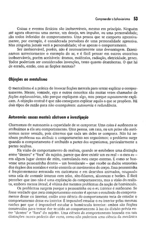 Compreender o b
eh
cjY
io
rism
o 53
Coisas e eventos fictícios são inobserváveis, mesmo em princípio. Ninguém
até agora observou uma mente,, um desejo, um impulso, ou uma personalidade;
são todos inferidos do comportamento. Uma pessoa que se comporta agressiva­
mente, por exemplo, é considerada portadora de uma personalidade agressiva.
Mas ninguém jamais verá a personalidade; vê-se apenas o comportamento.
Ser inobservável, porém, não é necessariamente uma desvantagem. Exami-
.namos anteriorm ente o exemplo do ar, e é fácil pensar em outros conceitos
inobserváveis, porém aceitáveis: átomos, moléculas, radiação, eletricidade, genes.
Todos poderiam ser considerados invenções, tanto quanto descobertas. 0 que há
de errado, então, com as ficções mentais?
Objeções ao mentaiismo
O mentaiismo é a prática de invocar ficções mentais para tentar explicar o compor­
tam ento. Mente, vontade, ego e outros conceitos são muitas vezes chamados de
ficções explanatórias, não porque expliquem algo, mas porque supostamente expli­
cam. A objeção central é que não conseguem explicar aquilo a que se propõem. Há
dois tipos de razão para não conseguirem: autonomia e redundância.
Autonomia: causas mentais obstruem a investigação
Chamamos de autonomia a capacidade de se comportar. Uma coisa é autônoma se
atribuímos a ela seu comportamento. Uma pessoa, um rato, ou um peixe são autô­
nomos nesse sentido, pois dizemos que cada um deles se comporta. Não há ne­
nhum problema em atribuir o comportamento aos organismos; o problema surge
quando o comportamento é atribuído a partes dos organismos, particularmente a
partes ocultas.
Na visão de comportamento do realista, quando se estabelece uma distinção
entre “dentro” e “fora” do sujeito, parece que deve existir um eu real - o meu eu -
em algum lugar dentro de mim, controlando meu corpo externo. É como se hou­
vesse um a pessoazinha dentro - um homúnculo - que recebe os dados sensoriais
dos órgãos dos sentidos e então controla os movimentos do corpo. Essa pessoazinha
é freqüentemente retratada em caricaturas e em desenhos animados, ocupando
uma sala de controle interno com telas, alto-falantes, alavancas e botões. E fácil
perceber que isso não é uma explicação do comportamento, mas a visão do realis­
ta, embora menos literal, é vítima dos mesmos problemas da noção de homúnculo.
Os problemas surgem porque a pessoazinha ou o eu interior é autônomo. Se
fosse verdade que meu comportamento exterior é apenas o resultado do comporta­
mento desse eu interior, então uma ciência do comportamento teria de estudar o
comportamento desse eu interior. É impossível estudar o eu interior pelas mesmas
razões por que é impossível estudar o homúnculo interior: ambos são ficções
construídas para tentar dar sentido ao comportamento à luz da divisão prévia en­
tre “dentro” e “fora” do sujeito. Uma ciência do comportamento baseada em tais
distinções nunca poderia dar certo, como não poderiam uma ciência da mecânica
 