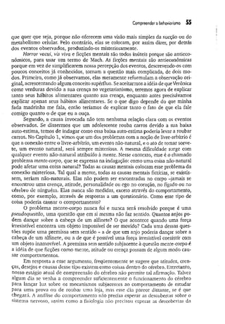 Compreender o behaviorismo 55
que quer que seja, porque não oferecem uma visão mais simples da sucção ou do
metabolismo celular. Pelo contrário, elas se colocam, por assim dizer, por detrás
dos eventos observados, produzindò-os misteriosamente.
Horror vacui, vis viva e ficções mentais são todos inúteis porque são antieco­
nômicos, para usar um termo de Mach. As ficções mentais são antieconômicas
porque em vez de simplificarem nossa percepção dos eventos, descrevendo-os com
poucos conceitos já conhecidos, tornam a questão mais complicada, de dois mo­
dos. Primeiro, como já observamos, elas meramente reformulam a observação ori­
ginal, acrescentando algum conceito supérfluo. Se aceitarmos a idéia de que Verônica
come verduras devido a sua crença no vegetarianismo, teremos agora de explicar
tanto seus hábitos alimentares quanto sua crença, enquanto antes precisávamos
explicar apenas seus hábitos alimentares. Se o que digo depende do que minha
fada m adrinha me fala, então teríamos de explicar tanto o fato de que ela fale
comigo quanto o de que eu a ouça.
Segundo, a causa invocada não tem nenhuma relação clara com os eventos
observados. Se dissermos que um adolescente rouba carros devido a sua baixa
auto-estima, temos de indagar como essa baixa auto-estima poderia levar a roubar
carros. No Capítulo 1, vimos que um dos problemas com a noção de livre-arbítrio é
que a conexão entre o livre-arbítrio, um evento não-natural, e o ato de tomar sorve­
te, um evento natural, será sempre misteriosa. A mesma dificuldade surge com
qualquer evento não-natural atribuído à mente. Nesse contexto, esse é o chamado
problema mente-coi~po} que se expressa na indagação: como uma coisa não-natural
pode afetar um a coisa natural? Todas as causas mentais colocam esse problema da
conexão misteriosa. Tal qual a mente, todas as causas mentais fictícias, se existis­
sem, seriam não-naturais. Elas não podem ser encontradas no corpo -jamais se
encontrou uma crença, atitude, personalidade ou ego no coração, no fígado ou no
cérebro de ninguém. Elas nunca são medidas, exceto através do comportamento,
como, por exemplo, através de respostas a um questionário. Como esse ripo de
coisa poderia causar o comportamento?
O problema mente-corpo nunca foi e nunca será resolvido porque é uma
pseudoquestão, uma questão que em si mesma não faz sentido. Quantos anjos po­
dem dançar sobre a cabeça de um alfinete? O que acontece quando uma força
irresistível encontra um objeto impossível de ser movido? Cada uma dessas ques­
tões supõe uma premissa sem sentido - a de que um anjo poderia dançar sobre a
cabeça de um alfinete, ou a de que é possível uma força irresistível coexistir com
um objeto inamovível. A premissa sem sentido subjacente à questão mente-corpo é
a idéia de que ficções eomo mente, atitude ou crença possam de algum modo cau­
sar comportamentos.
Em resposta a esse argumento, freqüentemente se sugere que atitudes, cren­
ças, desejos e causas desse tipo existem como coisas dentro do cérebro. Entretanto,
nosso estágio atual de compreensão do cérebro não permite tal afirmação. Talvez
algum dia se venha a compreender suficientemente o funcionamento do cérebro
para lançar luz sobre os mecanismos subjacentes ao comportamento de estudar
para uma prova ou de roubar uma loja, mas esse dia parece distante, se é que
chegará. A análise do comportamento não precisa esperar as descobertas sobre o
sistema nervoso, assim como a fisiologia não precisou esperar as descobertas da
 