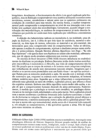 56 WilliamM. Baum
bioquímica. Atualmente, o funcionamento da célula é em geral explicado pela bio­
química, mas os fisiólogos compreenderam essa matéria utilizando conceitos como
membrana, osmose, metabolismo e mitose antes que os químicos estivessem em
condições de contribuir para esse estudo. Da mesma forma, a análise comporta-
mental pode compreender o comportamento no nível de sua interação com o am ­
biente sem qualquer ajuda dos neurofisiólogos. Certamente, quando chegar a con­
tribuição dos neurofisiólogos, os analistas de comportamento já terão descrito fe­
nômenos que poderão ser ainda mais bem explicados por referência a mecanismos
somáticos.
A objeção dos behavioristas radicais ao mentaiismo é, na realidade, uma ob­
jeção ao dualismo, isto é, à idéia de que dois tipos de existência, material e não-
material, ou dois tipos de termos, referentes ao material e ao não-material, são
necessários para uma compreensão total do comportamento. Todas as ciências,
não apenas a análise do comportamento, rejeitam o dualismo porque causa confu­
são e é antieconômico. Quando Newton afirmou Hypotheses non fingo - “Eu não
faço hipóteses” - ele queria dizer com hipóteses as causas não-materiais, sobrenatu­
rais, que de algum modo estariam subjacentes aos eventos naturais.
Os escritos de René Descartes (1596-1650) tiveram influência no estabeleci­
mento do dualismo na psicologia. Embora Descartes tenha dado muitas contribui­
ções maravilhosas à matemática e à filosofia, sua visão de comportamento não foi
útil. Ele propôs que os corpos de animais e de homens eram máquinas complexas,
que trabalhavam de acordo com mecanismos naturais simples. Imaginava que o
cérebro e os nervos eram preenchidos com um fluido tênue - os espíritos animais -
que fluíam para os músculos produzindo a ação. De acordo com a teologia cristã,
ele sustentava que, enquanto os animais eram meramente máquinas, os horhens
tinham também uma alma. Supunha que a alma influenciava o comportamento,
ativando um a glândula no meio do cérebro, a glândula pineal, que afetava o fluxo
dos espíritos animais. Embora essa idéia específica nunca tenha sido aceita, a no­
ção de que o comportamento humano depende da alma permaneceu. Posterior­
mente, à medida que a psicologia se tornou mais científica, os psicólogos distan­
ciaram-se da teologia cristã, substituindo a alma pela mente. Nem a glândula pineal
nem a mente resolveram o problema levantado pelo dualismo cartesiano: o misté­
rio do fantasm a na máquina. Mesmo que a ativação da glândula pineal afetasse o
comportamento, o mistério continuaria: como a alma ativa a glândula pineal? Mes­
mo que a mente não seja transcendental, ainda assim ela é imaterial (não-natural)
e, em relação ao comportamento, é tão quimérica quanto a alma. Não há lugar
para esses mistérios na ciência.
ERROS DE CATEGORIA
O filósofo Gilbert Ryle (1900-1976) .também atacou o mentaiismo, mas seguiu uma
abordagem diferente de Skinner. Enquanto Skinner propôs excluir da análise do
comportamento termos como mente, inteligência, razão e crença, Ryle achava que
os termos poderiam ser úteis se pudéssemos evitar usá-los de modo ilógico. O pro­
blema com um termo como inteligência é unicamente que as pessoas dirão que
 