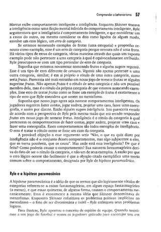 Compreender o behaviorismo 57
Marcus exibe comportamento inteligente e inteligência. Enquanto Skinner tratava
a inteligência como um a ficção mental inferida do comportamento inteligente, Ryle
argumentava que a inteligência é comportamento inteligente, e que considerar um
a causa do outro, ou mesmo considerar os dois como ligados de algum modo,
envolve um erro lógico, um erro de categoria.
Se estamos nom eando exemplos de frutas (uma categoria) e proponho ce­
noura como exemplo, esse é um erro de categoria porque cenoura não é um a fruta.
Há vários tipos de erros de categoria, várias maneiras através das quais um suposto
exemplo pode não pertencer a uma categoria à qual é equivocadamente atribuído.
Ryle preocupava-se com um tipo particular de erro de categoria.
Suponha que estamos novamente nomeando frutas e alguém sugere vegetais.
Esse é um tipo de erro diferente de cenoura. Vegetais não apenas pertence a uma
outra categoria, similar; é em si próprio o rótulo de uma outra categoria, como
seria/rutas. Pareceria até mais estranho em nosso jogo de nomear frutas se alguém
sugerisse frutas. Não apenas frutas é o rótulo de uma categoria e não um possível
membro dela, mas é o rótulo da própria categoria de que estamos nomeando exem­
plos. Esse erro de tratar frutas como se fosse um exemplo de frutas é exatam ente o
tipo de erro que Ryle considera que ocorre no mentalismo.
Suponha que nosso jogo agora seja nomear comportamentos inteligentes. Os
jogadores sugerem fazer contas, jogar xadrez, projetar uma casa, fazer um a coreo­
grafia, e assim por diante. Então alguém sugere inteligência. Isso pareceria errado
de acordo com a perspectiva de Ryle pela mesma razão que era errado responder
frutas em nosso jogo de. nomear frutas, Iriteligência é o rótulo da categoria à qual
pertencem os comportamentos de fazer contas, jogar xadrez, projetar uma casa e
fazer uma coreografia. Esses comportamentos são todos exemplos de inteligência.
O erro é tratar o rótulo como se fosse um caso da categoria.
A provável objeção a esse argumento seria “Não, o que eu quis dizer por
inteligência não é o conjunto desses comportamentos, mas algo subjacente a eles,
que os torna possíveis, que os causa”. Mas onde está essa inteligência? De que é
feita? Como poderia causar o comportamento? Sua natureza fantasmagórica deri­
va do fato de ser o rótulo da categoria, e não um de seus exemplos. A razão por que
o erro lógico ocorre tão facilmente é que a objeção citada exemplifica uma teoria
comum sobre o comportamento, designada por Ryle de hipótese paramecânica.
Ryle e a hipótese paramecânica
A hipótese param ecânica é a idéia de que os termos que são logicamente rótulos de
categorias referem-se a coisas fantasmagóricas, em algum espaço fantasmagórico
(a mente), e que essas quimeras, de alguma forma, causam o comportamento me­
canicam ente. Essa é exatam ente a mesma idéia que Skinner denom inava de
mentalismo. Enquanto Skinner enfatizava os problemas práticos implícitos no
mentalismo - o fato de ser diversionista e inútil - Ryle enfatizava seus problemas
lógicos.
Para ilustrar, Ryle apontou o conceito de espírito de equipe. Quando assisti­
mos a um jogo de futebol e vemos os jogadores gritando para encorajar uns aos
 