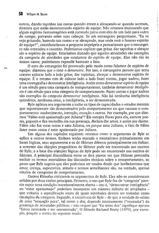 58 William M. Boum
outros, dando tapinhas nas costas quando erram e abraçando-se quando acertam,
dizemos que estão demonstrando espírito de equipe. Não estamos insinuando que
algum espírito fantasmagórico está correndo junto com eles de um lado para outro
do campo, pairando sobre suas cabeças. Se um estrangeiro perguntasse, “Eu os
vejo gritando, batendo nas costas e se abraçando, mas onde está o famoso espírito
de equipe?”, consideraríamos a pergunta imprópria e pensaríamos que o estrangei­
ro não entendeu o conceito. Poderíamos explicar que gritar, dar tapinhas e abraçar
são o espírito de equipe. Estaríamos dizendo que aquelas atividades são exemplos
da categoria de atividades que rotulamos de espirito de equipe, Elas não são os
únicos casos; poderíamos expandir bastante a lista.
O erro do estrangeiro foi provocado pelo modo como falamos de espírito de
equipe: dizemos que o time o demonstra. Por isso, o estrangeiro pensou que seria
correto colocar lado a lado gritar, dar tapinhas, abraçar e demonstrar espírito de
equipe. É o mesmo erro de colocar lado a lado fazer contas, jogar xadrez, fazer
um a coreografia edemonstrar inteligência. Assim como demonstrar espírito de equipe
é um rótulo para uma categoria de comportamento, também demonstrar inteligên­
cia é um rótulo para uma categoria de comportamento. Fazer contas e jogar xadrez
são exemplos da categoria demonstrar inteligência. Não há nenhum a inteligência
quimérica, nenhuma coisa, a inteligência, a ser demonstrada.
Ryle aplicou seu argumento a todos os tipos de capacidades e estados mentais
que supostamente são demonstrados pelo comportamento ou que causam o com­
portamento: conhecimento, intenção, emoção e outros. Por exemplo, por que dize­
mos "Fábio está apaixonado por Juliana”? Ele compra flores para ela, escreve poe­
sia, gagueja e fica vermelho em sua presença, declara-lhe amor, e assim por diante.
Fábio não faz essas coisas e ama Juliana, ou porque ama Juliana; o fato de Fábio
fazer essas coisas é estar apaixonado por Juliana.
Em alguns dos capítulos seguintes veremos como o argumento de Ryle se
aplica a outros termos. Embora tenha atacado o mentalismo primariamente em
bases lógicas, seus argumentos e os de Skinner diferem principalmente em ênfase:
a semente das objeções pragmáticas de Skinner pode ser encontrada nos escritos
de Ryle, e a base das objeções lógicas de Ryle pode ser encontrada nos escritos de
Sldnner. A principal discordância entre os dois parece ser que Skinner pretendia
excluir os termos mentalistas das discussões técnicas sobre o comportamento, ao
passo que Ryle sugeria que eles poderiam ser usados desde que lembrássemos que
amor, crença, expectativa, atitude e termos semelhantes são, na verdade, apenas
rótulos de categorias de comportamento.
Outros filósofos criticaram os argumentos de Ryle. Eles não os consideraram
sólidos por duas razões principais. Primeiro, o uso que Ryle faz de “categoria” pare­
cia supor um a condição inaceitavelmente aberta - isto é, “demonstrar inteligência”
ou “estar apaixonado” poderiam incorporar um número infinito de atividades -
que evitaria a especificação exata de quais atividades devem ser tomadas como
exemplos da categoria. Segundo, a insistência de Ryle ~ de que a verdade do relato
de um a “sensação pura”, tal como a dor, depende inteiram ente (“necessita”) da
presença de atividades públicas - não requer que “Eu sinto dor” signifique apenas
“Estou contraído e me contorcendo”. O filósofo Richard Rorty (1979), por exem­
plo, propõe a crítica do seguinte modo:
 