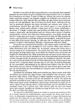 60 William M. Baum
Rachlin via nas idéias de Ryle um a justificativa e um a extensão desse segundo
princípio da teoria molar, de que as unidades de comportamento (isto é, as ativida­
des) estendem-se no tempo. O amor de Fábio.por Juliana não ocorre em nenhum
tempo particular porque é um conjunto completo de atividades que ocorrem em
tempos diferentes. Seria absurdo dizer que Fábio não ama Juliana neste momento
porque ele está trabalhando, em vez de estar lhe dando flores, cobrindo-a de mi­
mos ou praticando qualquer das outras atividades que incluem amar Juliana. E
perfeitamente razoável dizer que Fábio ama Juliana agora e a vem amando há
muitos anos, embora tenha passado a maior parte de seu tempo trabalhando e
dormindo. A “solução” comum para esse problema de Fábio amar Juliana todo o
tempo e, ainda assim, não demonstrar amor por Juliana todo o tempo é a hipótese
paramecânica; inventar uma coisa-amor fantasmagórica, um a ficção mental, que
está lá o tempo todo para causar o comportamento de amar de Fábio quando ele
ocorre, e para preencher os períodos de tempo intermediários. A despeito do quan­
to essa idéia possa parecer atraente, já vimos que não é realmente uma solução,
porque é confusa e antieconômica (Skinner) e logicamente deficiente (Ryle).
De acordo com a perspectiva de Rachlin, o que importa sobre o amor de Fábio
é a freqüência com que suas atividades de amar ocorrem. Fábio amar Juliana e
Fábio demonstrar amor por Juliana são, na verdade, apenas dois rótulos para a
mesma categoria de comportamento, Faz sentido dizer que Fábio ama Juliana há
anos porque, ao longo desses anos, as atividades da categoria amar ocorreram com
freqüência relativamente alta. Fábio demonstrou não um am or mental interno qui­
mérico, mas uma alta taxa de atividades de amar. Essas atividades não precisam-ser
a única coisa que ele faz; só precisam ocorrer com freqüência suficiente. Na verda­
de, a taxa dessas atividades é crucial. Se Fábio telefonasse para Juliana apenas uma
vez por mês e comprasse flores somente uma vez por ano, ela poderia desconfiar
de sua sinceridade, especialmente se ele telefona para Dolores todo dia e lhe dá
flores duas vezes por semana. Se Fábio declara que am a Juliana agora e para sem­
pre, ele está prevendo que suas atividades da categoria am ar continuarão ocorren­
do com alta freqüência.
Atividades são episódicas. Fábio pode trabalhar por algum tempo, então falar
ao telefone com Juliana por algum tempo, então trabalhar mais ura pouco, então
devanear sobre Juliana, então almoçar e depois trabalhar um pouco mais. A con­
versa com Juliana e devanear sobre ela são episódios de amá-la. São partes da
atividade estendida de amar Juliana. Durante o período que estamos examinando,
Fábio passa algum tempo trabalhando, algum tempo m antendo sua saúde (ao co­
mer) e algum tempo amando Juliana. Como abreviação para um episódio de uma
atividade, vamos usar a palavra açao. Fábio alterna ações de amor com outras
ações (por exemplo, episódios de trabalho) ao longo de todo o dia. Isto é o que nos
faz dizer que Fábio ama Juliana.
Os argumentos de Rachlin aplicam-se a todos os termos que parecem se refe­
rir a causas internas do comportamento, sejam estados da mente como amor e
raiva, ou disposições comportamentais como intenções e crenças. Ele ilustrou esse
ponto com uma discussão do que significa sentir dor (Rachlin, 1985). Como no
caso do amor, sentir dor é o mesmo que demonstrar dor e engajar-se em atividades
que caem na categoria de comportamento de dor - fazer caretas, gemer, encolher-
 