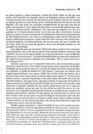 Compreender o behoWorismo 61
se, gritar, agitar-se, andar mancando, e assim por diante. Dizer ou não que uma
pessoa está sentindo dor depende apenas da freqüência dessas atividades e do
contexto em que elas ocorrem. Se uma pessoa geme somente uma vez por semana
ou apenas quando sua mãe está por perto, somos propensos a concluir que ela está
fingindo. Um ator pode nos convencer completamente de que está com. dor no
palco, mas quando o vemos depois da peça rindo e conversando dizemos que esta­
va apenas representando. Afirmamos com segurança que alguém está com dor
somente se o comportamento de dor ocorrer em taxa alta e consistente. Se estar
dolorido, assim como estar apaixonado, é simplesmente demonstrar comportamento
de dor freqüentem ente e em todas as circunstâncias, então não há nenhuma dor
mental interna fantasmagórica, assim como não havia nenhum amor mental inter­
no fantasmagórico. Em outras palavras, não há uma coisa, dor, que é sentida. Em
vez disso, sentir dor ou estar em agonia é, em si, uma atividade completa ou um
agregado de atividades.
Uma objeção pode ser levantada. Talvez não exista nenhum amor mental in­
terno quimérico, mas a dor não nos parece uma quimera de forma nenhuma. Pelo
contrário, ela parece ser uma sensação, um evento privado real - o que os filósofos
chamam de “sensação pura”. A solução de Rachlin pode ser mais bem compreendi­
da a partir de sua resposta à objeção assim formulada: “Mas eu posso sentir dor e
não demonstrá-la”.
Rachlin argum enta que é impossível sentir dor e não demonstrá-la porque
sentir dor é demonstrá-la. Um filósofo tentou refutar todo o argumento de Rachlin,
relatando que ao longo de anos teve uma dor de cabeça severa sem nunca divulgá-
la a ninguém. A réplica de Rachlin foi: “Se é assim (...) seus pais, seu médico, seus
amigos mais próximos e sua esposa e filhos (se os tiver) ainda não devem, até a
presente data, saber dessas dores de cabeça. Alguém quer apostar?”. Embora possa
parecer jocoso, a questão importante é que uma pessoa não pode estar com dor
sem demonstrá-la, seja para outros, seja para si mesmo. 0 argumento de Rachlin só
parece contrariar a experiência quando se insiste que é possível estar com dor e não
mostrá-la a ninguém. Sozinho em meu quarto, posso sentir uma dor e superá-la
antes que qualquer pessoa me veja. Eu não estava com dor? Eu estava, se a de­
monstrei, mas o episódio todo foi privado somente no sentido de que aconteceu de
ninguém presenciá-lo; estivesse lá outra pessoa, ela teria dito que eu estava com
dor. A forma como sei que estou com dor de cabeça é a mesma pela qual você sabe
que eu estou com dor de cabeça: eu franzo o cenho, gemo, fecho os olhos, reclamo
e tomo aspirina. Se não fizesse nada disso, não estaria mais inclinado do que você
a relatar que estava com dor de cabeça.
Embora pareça paradoxal, a idéia de Rachlin de que a dor consiste em com­
portamento público e não em experiência privada tem muitas provas a sustentá-la.
Em particular, relatos e outros comportamentos de dor dependem em grande parte
das circunstâncias em que ocorrem. Muitos de nós tivemos ferimentos que teriam
sido dolorosos, mas que não o foram porque estávamos distraídos. Após torcer o
tornozelo, um atleta pode continuar correndo e relatar que o tornozelo começou a
doer após a corrida. O mesmo machucado em outras circunstâncias que não a
corrida teria resultado em “sentir dor” imediatamente. A pesquisa sobre dor tem
produzido muitos exemplos como esse. Embora o parto seja considerado doloroso
 