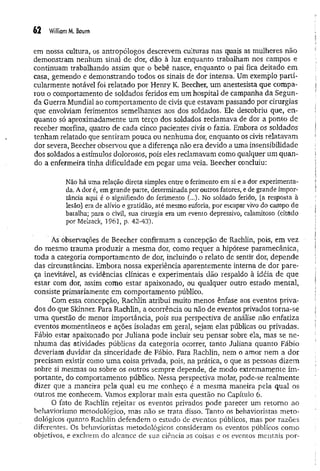 62 WilliomM
. Baum
em nossa cultura, os antropólogos descrevem culturas nas quais as mulheres não
demonstram nenhum sinal de dor, dão à luz enquanto trabalham nos campos e
continuam trabalhando assim que o bebê nasce, enquanto o pai fica deitado em
casa, gemendo e demonstrando todos os sinais de dor intensa. Um exemplo parti­
cularmente notável foi relatado por Henry K. Beecher, um anestesista que compa­
rou o comportamento de soldados feridos em um hospital de campanha da Segun­
da Guerra Mundial ao comportamento de civis que estavam passando por cirurgias
que envolviam ferimentos semelhantes aos dos soldados. Ele descobriu que, en­
quanto só aproximadamente um terço dos soldados reclamava de dor a ponto de
receber morfina, quatro de cada cinco pacientes civis o fazia. Embora os soldados
tenham relatado que sentiram pouca ou nenhuma dor, enquanto os civis relatavam
dor severa, Beecher observou que a diferença não era devido a uma insensibilidade
dos soldados a estímulos dolorosos, pois eles reclamavam como qualquer um quan­
do a enfermeira tinha dificuldade em pegar uma veia. Beecher concluiu:
Não há uma relação direta simples entre o ferimento em si e a dor experimenta­
da. A dor é, em grande parte, determinada por outros fatores, e de grande impor­
tância aqui é o significado do ferimento (..,)* No soldado ferido, [a resposta à
lesão] era de alívio e gratidão, até mesmo euforia, por escapar vivo do campo de
batalha; para o civil, sua cirurgia era um evento depressivo, calamitoso (citado
porMelzack, 1961, p. 42-43).
Às observações de Beecher confirmam a concepção de Rachlin, pois, em vez
do mesmo trauma produzir a mesma dor, como requer a hipótese paramecânica,
toda a categoria comportamento de dor, incluindo o relato de sentir dor, depende
das circunstâncias. Embora nossa experiência aparentemente interna de dor pare­
ça inevitável, as evidências clínicas e experimentais dão respaldo à idéia de que
estar com dor, assim como estar apaixonado, ou qualquer outro estado mental,
consiste primariamente em comportamento público.
Com essa concepção, Rachlin atribui muito menos ênfase aos eventos priva­
dos do que Skinner. Para Rachlin, a ocorrência ou não de eventos privados torna-se
um a questão de menor importância, pois sua perspectiva de análise não enfatiza
eventos momentâneos e ações isoladas em geral, sejam elas públicas ou privadas.
Fábio estar apaixonado por Juliana pode incluir seu pensar sobre ela, mas se n e­
nhuma das atividades públicas da categoria ocorrer, tanto Juliana quanto Fábio
deveriam duvidar da sinceridade de Fábio. Para Rachlin, nem o amor nem a dor
precisam existir como um a coisa privada, pois, na prática, o que as pessoas dizem
sobre si mesmas ou sobre os outros sempre depende, de modo extremamente im ­
portante, do comportamento público. Nessa perspectiva molar, pode-se realm ente
dizer que a maneira pela qual eu me conheço é a mesma maneira pela qual os
outros me conhecem. Vamos explorar mais esta questão no Capítulo 6.
O fato de Rachlin rejeitar os eventos privados pode parecer um retorno ao
behaviorismo metodológico, mas não se trata disso. Tanto os behavioristas m eto­
dológicos quanto Rachlin defendem o estudo de eventos públicos, mas por razões
diferentes. Os behavioristas metodológicos consideram os eventos públicos como
objetivos, e excluem do alcance de sua ciência as coisas e os eventos mentais por-
 