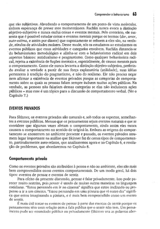 Compreender o behaviorismo 63
que são subjetivos. Abordando o comportamento de um ponto de vista molecular,
tinham esperança de prever atos momentâneos. Rachlin nunca evoca a distinção
objetivo-subjetivo e nunca exclui coisas e eventos mentais. Pelo contrário, ele sus­
tenta que é possível estudar coisas e eventos mentais porque os termos (dor, amor,
auto-estima, e assim por diante) que supostamente se referem a eles são, na verda­
de, rótulos de atividades molares. Desse modo, nós os estudamos ao estudarmos os
eventos públicos que essas atividades e categorias envolvem. Rachlin distancia-se
' do behaviorismo metodológico e alinha-se com o behaviorismo radical em dois
aspectos básicos: antidualismo e pragmatismo, Como qualquer behaviorista radi­
cal, rejeita a existência de ficções mentais e, especialmente, de causas mentais para
o comportamento. Como ele nunca levanta a distinção objetivo-subjetivo, preferin­
do avaliar a verdade a partir de sua força explanatória (utilidade), suas idéias
pertencem à tradição do pragmatismo, e não do realismo. Ele não precisa negar
nem afirmar a existência de eventos privados porque as categorias de comporta­
mento sobre as quais as pessoas falam sempre incluem muitas ações públicas. Na
verdade, as pessoas não falariam dessas categorias se elas não incluíssem ações
públicas - ma.s esse é um tópico para a discussão de comportamento verbal. (Ver o
Capítulo 7.)
EVENTOS PRIVADOS
Para Skinner, os eventos privados são naturais e, sob todos os aspectos, semelhan­
tes a eventos públicos. Mesmo que os pensamentos sejam eventos naturais e que se
considere que algumas vezes afetam o comportamento, ainda assim eles nunca
causam o comportamento no sentido de originá-lo. Embora as origens do compor­
tamento se encontrem no ambiente presente e passado, os eventos privados assu­
mem lugar importante na análise que Skinner faz de certos tipos de comportamen­
to, particularmente auto-relatos, que analisaremos agora e no Capítulo 6, e resolu­
ção de problemas, que abordaremos no Capítulo 8.
Comportamento privado
Como os eventos privados são atribuídos à pessoa e não ao ambiente, eles são mais
bem compreendidos como eventos comportamentais. De um modo geral, há dois
tipos: eventos de pensar e eventos de sentir.
Para efeito da presente discussão, pensar é falar privadamente. Isso pode pa­
recer muito restrito, pois pensar é usado de muitas outras maneiras na linguagem
cotidiana. “Estou pensando em ir ao cinema” significa que estou inclinado ou pro­
penso a ir a um cinema. “Estou pensando em uma pintura que vi outro dia” signifi­
ca que estou imaginando a pintura, e é mais bem compreendido como um evento
de sentir.
E mais útil tratar os eventos de pensar à parte dos eventos de sentir porque os
pensamentos têm uma relação com a faia pública que o sentir não tem. Um pensa­
mento pode ser enunciado pública ou privadamente (Skinner usa as palavras aber­
 