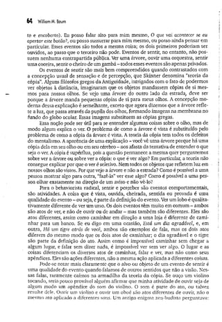 64 William M. Baum
to e encoberto). Eu posso falar alto para mim mesmo, O que vai acontecer se eu
apertar este botão?, ou posso sussurrar para mim mesmo, ou posso ainda pensar em
particular. Esses eventos são todos a mesma coisa; os dois primeiros poderiam ser
ouvidos, ao passo que o terceiro não pode. Eventos de sentir, no entanto, não pos­
suem nenhuma contrapartida pública. Ver uma árvore, ouvir uma orquestra, sentir
um a coceira, sentir o cheiro de um gambá - todos esses eventos são apenas privados.
Os eventos de sentir são mais bem compreendidos quando contrastados com
a concepção usual de sensação e de percepção, que Skinner denomina “teoria da
cópia”. Alguns filósofos gregos da Antiguidade, intrigados com o fato de podermos
ver objetos à distância, imaginaram que os objetos mandassem cópias de si mes­
mos para nossos olhos. Se vejo uma árvore do outro lado da estrada, deve ser
porque a árvore manda pequenas cópias de si para meus olhos. A concepção mo­
derna dessa explicação é semelhante, exceto que agora dizemos que a árvore refle­
te a luz, que passa através da pupila dos olhos, formando imagens na membrana no
fundo do globo ocular. Essas imagens substituem as cópias gregas.
Essa noção pode ser útil para se entender algumas coisas sobre o olho, mas de
modo algum explica o ver. O problema de como a árvore é vista é substituído pelo
problema de como a cópia da árvore é vista. A teoria da cópia tem todos os defeitos
do mentalismo. A aparência de uma explicação - você vê uma árvore porque há uma
cópia dela em seu olho ou em seu cérebro - nos afasta da tentativa de entender o que
seja o ver. A cópia é supérflua, pois a questão permanece a mesma quer perguntemos
sobre ver a árvore ou sobre ver a cópia: o que é ver algo? Em particular, a teoria não
consegue explicar por que o ver é seletivo. Nem todos os objetos que refletem luz em
nossos olhos são vistos. Por que vejo a árvore e não a estrada? Como é possível a uma
pessoa mostrar algo para outra, “fazê-la” ver esse algo? Como é possível a uma pes­
soa olhar exatamente na direção de um aviso e não vê-lo?
Para o behaviorista radical, sentir e perpeber são eventos comportamentais,
são atividades. A coisa que é vista, ouvida, cheirada, sentida ou provada é uma
qualidade do evento - ou seja, é parte da definição do evento. Ver um lobo é qualita­
tivamente diferente de ver um urso. Os dois eventos têm muito em comum - ambos
são atos de ver, e não de ouvir ou de andar - mas também são diferentes. Eles são
atos diferentes, assim como caminhar em direção a uma loja é diferente de cami­
nhar para um banco. Se eu digo em uma ocasião, Está um dia agradável, e, em
outra, Há um tigre atrás de você, ambos são exemplos de fala, mas os dois atos
diferem do mesmo modo que os dois atos de caminhar; o dia agradável e o tigre
são parte da definição do ato. Assim como é impossível caminhar sem chegar a
algum lugar, e falar sem dizer nada, é impossível ver sem ver algo. O lugar e as
coisas diferenciam os diversos atos de caminhar, falar e ver, mas não como seus
apêndices. Eles são ações diferentes, não a mesma ação aplicada a diferentes coisas.
Pode-se notar mais claramente que o alvo ou objeto de um evento de sentir é
um a qualidade do evento quando falamos de outros sentidos que não a visão. Nes­
sas falas, raramente caímos na armadilha da teoria da cópia. Se ouço um violino
tocando, seria pouco provável alguém afirmar que minha atividade de ouvir seja de
algum modo um apêndice do som do violino. O som é parte do ato, ou talvez
resulte dele. Ouvir um violino e ouvir um oboé são atos diferentes de ouvir, não o
mesmo ato aplicado a diferentes sons. Um antigo enigma zen-budista perguntava:
 