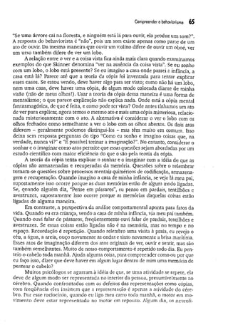 Compreender obehaviorismo 65
“Se um a árvore cai na floresta, e ninguém está lá para ouvir, ela produz um som?”.
A resposta do behaviorista é “não”, pois um som existe apenas como parte de um
ato de ouvir. Da mesma m aneira que ouvir um violino difere de ouvir um oboé, ver
um urso também difere de ver um lobo.
A relação entre o ver e a coisa vista fica ainda mais clara quando examinamos
exemplos do que Skinner denomina “ver na ausência da coisa vista”. Se eu sonho
com um lobo, o lobo está presente? Se eu imagino a casa onde passei a infância, a
casa está lá? Parece até que a teoria da cópia foi inventada para tentar explicar
esses casos. Se estou vendo, deve haver algo para ser visto; como não há um lobo,
nem um a casa, deve haver uma cópia, de algum modo colocada diante de minha
visão (não de meus olhos!). Usar a teoria da cópia dessa maneira é uma forma de
mentaiismo; o que parece explicação não explica nada. Onde está a cópia mental
fantasmagórica, de que é feita, e como pode ser vista? Onde antes tínhamos um ato
de ver para explicar, agora temos o mesmo ato e mais uma cópia misteriosa, relacio­
nada misteriosamente com o ato. A alternativa é considerar o ver o lobo com os
olhos fechados como semelhante a ver o lobo com os olhos abertos. Os dois atos
diferem - geralmente podemos distingui-los - mas têm muito em comum. Isso
deixa sem resposta perguntas do tipo “Como eu sonho e imagino coisas que, na
verdade, nunca vi?” e “E possível treinar a imaginação?”. No entanto, considerar o
sonhar e o imaginar como atos permite que essas questões sejam abordadas por um
estudo científico com maior eficiência do que o são pela teoria da cópia.
A teoria da cópia tenta explicar o sonhar e o imaginar com a idéia de que as
cópias são armazenadas e recuperadas da memória. Questões sobre o relembrar
tornam-se questões sobre processos mentais quiméricos de codificação, armazena­
gem e recuperação. Quando imagino a casa de minha infância, se vejo lá meu pai,
supostamente isso ocorre porque as duas memórias estão de algum modo ligadas.
Se, quando alguém diz, “Perise em pássaros”, eu penso em pardais, tentilhões e
avestruzes, supostamente isso ocorre porque as memórias daquelas coisas estão
ligadas de alguma maneira.
Em contraste, a perspectiva da análise comportamental aponta para fatos da
vida. Quando eu era criança, vendo a casa de minha infância, via meu pai também.
Quando ouvi falar de pássaros, freqüentemente ouvi falar de pardais, tentilhões e
avestruzes. Se essas coisas estão ligadas não é na memória, mas no tempo e no
espaço. Recordação é repetição. Quando relembro uma visita à praia, eu revejo o
céu, a água, a areia, ouço novamente as ondas e sinto novamente a brisa marítima.
Esses atos de imaginação diferem dos atos originais de ver, ouvir e sentir, mas são
também semelhantes. Muito de nosso comportamento é repetido todo dia. Eu pen­
teio o cabelo toda manhã. Ajuda alguma coisa, para compreender como ou por que
eu faço isso, dizer que deve haver em algum lugar dentro de mim uma memória de
pentear o cabelo?
Muitos psicólogos se agarram à idéia de que, se uma atividade se repete, ela
deve de algum modo ser representada no interior da pessoa, presumivelmente no
cérebro. Quando confrontados com os defeitos das representações como cópias,
corn freqüência eles insistem que a representação é apenas a atividade do cére­
bro. Por esse raciocínio, quando eu ligo meu carro toda manhã, o motor em mo­
vimento deve estar representado no motor em repouso. Algum dia, os neurofi-
 