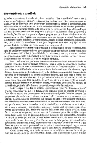 Compreender o behaviorismo 67
Autoconhecimento e consciência
A palavra consciente é usada de várias maneiras. “Ter consciência” vem a ser o
mesmo que “estar consciente”, pois consciência não é uma coisa, mas uma proprie­
dade. Pode-se dizer que um a pessoa tem consciência ou perdeu a consciência, está
consciente ou inconsciente; as duas dicotomias referem-se às mesmas possibilida­
des. Dizemos que um a pessoa está consciente ou inconsciente dependendo do que
ela faz, particularm ente em resposta a eventos ambientais como perguntas e
estimulações. De vez em quando alguém pergunta se os animais não-humanos são
conscientes ou não. A resposta à pergunta depende do que o animal faz e do que
aceitaremos como evidência de consciência. Alguns atos são considerados conscien­
tes, outros não. Os membros de um júri freqüentemente têm de julgar se uma
pessoa decidiu cometer um crime conscientemente ou não.
Muitos critérios diferentes para julgar a consciência já foram propostos, mas
não há nenhum consenso sobre o que significa uma pessoa ou um ato ser consciente.
Continua o debate sobre a possibilidade de cachorros e morcegos serem conscien­
tes. Quando o debate é infindável, o cientista começa a suspeitar de que o engano
reside menos na resposta do que na própria pergunta.
Para o behaviorista, pode ser interessante tentar entender em que ocasiões as
pessoas tendem a usar a palavra consciente, mas a noção de consciência não tem
nenhuma utilidade para a compreensão científica do comportamento. A falta de
precisão e a inutilidade da idéia de consciência derivam de seus vínculos com o que
Skinner denominou de homúnculo e Ryle de hipótese paramecânica. A consciência
pertence ao homenzinho ou ao eu autônomo interno, que olha para o mundo ex­
terno através dos sentidos, ou olha para o mundo interno da mente, e então se
torna consciente dos dois mundos. Se você questiona essa concepção de mundo
interno, mundo externo, eu interno e mente, você estará questionando a noção de
consciência, pois ela dificilmente tem sentido separada dessas idéias.
Ao investigar o que faz as pessoas usarem frases como “perder a consciência”
e “estar consciente” de algo, o behaviorista pergunta como as pessoas aprendem a
falar desse modo, ou que eventos ocasionam esse tipo de discurso. Apesar dos
grupos sociais variarem consideravelmente, todo o mundo parece concordar com
um tipo de evidência: se as pessoas são capazes de falar sobre seu comportamento,
são consideradas conscientes e conscientes de seu comportamento. Não me é possí­
vel, geralmente, descrever todos os atos envolvidos em minha rotina de dirigir o
carro para o trabalho - eles são inconscientes - mas se você me pedisse especifica­
mente para observá-los, então eu poderia falar deles com algum detalhe. Posso
fazer isso até certo ponto, mesmo que você nunca me peça. Na medida em que
posso falar sobre eles, as pessoas dirão que meus- atos são conscientes. Meus atos
de dirigir ou andar podem ser conscientes ou inconscientes, dependendo de minha
capacidade de narrá-los a alguém. Mesmo atos de falar podem ser considerados
conscientes ou inconscientes, dependendo da capacidade do falante repetir o que
falou. Quantas vezes as pessoas dizem as coisas e um minuto depois negam que as
tenham dito! Nesses casos, dizemos que “a coisa foi dita inconscientemente”.
Como outros atos, os atos de ver e outras modalidades de atos de sentir po­
dem ser conscientes ou inconscientes, dependendo das pessoas falarem ou não
 