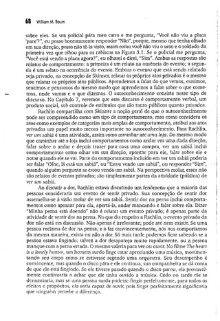 68 William M. Baum
sobre eles. Se um policial pára meu carro e me pergunta, “Você não viu a placa
‘pare’?”, eu posso honestamente responder “Não”, porque, mesmo que tenha olhado
em sua direção, posso não tê-la visto, assim como você não viu o urso e o soldado da
primeira vez que olhou para os rabiscos na Figura 3.1. Se o policial me pergunta,
‘Você está vendo a placa agora?”, eu olharei e direi, “Sim”. Ambas as respostas são
relatos de comportamento: a primeira é um relato na ausência do evento; a segun­
da é um relato na ocorrência do evento. Embora o evento que está sendo relatado
seja privado, na concepção de Skinner, relatar os próprios atos privados é o mesmo
que relatar os próprios atos públicos. Aprendemos a falar do que vemos, ouvimos,
sentimos e pensamos do mesmo modo que aprendemos a falar sobre o que come­
mos, onde vamos e o que dizemos. O autoconhecimento consiste nesse tipo de
discurso. No Capítulo 7, veremos que esse discurso é comportamento verbal, um
produto social, sob controle de estímulos que são tanto públicos quanto privados.
Rachlin compartilha com Skinner a noção geral de que o autoconhecimento
pode ser compreendido como um tipo de comportamento, mas como considera os
atos como exemplos de categorias mais amplas de comportamento, atribui aos atos
privados um papel muito menos importante no autoconhecimento. Para Rachlin,
ver um sabiá é uma atividade, assim como caminhar até uma loja. Do mesmo modo
que caminhar até a loja inclui comportamentos como andar em um a dada direção,
falar sobre o andar e depois trazer para casa uma compra, ver um sabiá inclui
comportamentos como olhar em sua direção, apontar para ele, falar sobre ele e
notar quando ele se vai. Parte do comportamento incluído em ver um sabiá poderia
ser falar “Olhe, lá está um sabiá”, ou “Estou vendo um sabiá”, ou responder “Sim”,
quando alguém pergunta se estou vendo um sabiá. Na perspectiva molar, esses não
são relatos de eventos privados; são simplesmente partes da atividade (pública) de
ver um sabiá.
Ao discutir a dor, Rachlin estava discutindo um fenômeno que a maioria das
pessoas consideraria um evento de sentir privado. Sua concepção de sentir dor
assemelha-se à visão molar de ver um sabiá. Sentir dor na perna inclui comporta­
mentos como apontar para ela, apertá-la* andar mancando e falar sobre ela. Dizer
“Minha perna está doendo” não é relatar um evento privado; é apenas parte da
atividade de sentir dor na perna. No que diz respeito a Rachlin, o evento privado da
dor não está em discussão. Não apenas é irrelevante; pode até nem existir. Se um a
pessoa reclama de dor na perna, e o faz convincentemente, nós nos comportamos
da mesma maneira, exista ou não a dor. Só mais tarde podemos ficar sabendo se a
pessoa estava fingindo; talvez a dor desapareça muito rapidamente, ou a pessoa
manque com a perna errada. O mesmo valeria para ver ou ouvir. No filme The heart
is a lonely hunter, um homem surdo finge estar apreciando uma música, movimen­
tando seu corpo como se estivesse regendo uma orquestra. Seu desempenho é
convincente, mas quando o disco pára e ele continua, sua companheira se dá conta
de que ele está fingindo. Se ele tivesse parado quando o disco parou, ela provavel­
m ente continuaria a achar que ele tinha ouvido a música. Cedo ou tarde ele se
denunciaria, mas se uma pessoa surda pudesse fingir perfeitamente, para todos os
efeitos e propósitos, ela seria capaz de ouvir, pois fingir perfeitamente significaria
que ninguém percebe a diferença.
 
