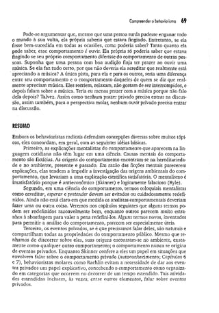 Compreender o behaviorismo 69
Pode-se argum entar que, mesmo que uma pessoa surda pudesse enganar todo
o mundo à sua volta, ela própria saberia que estava fingindo. Entretanto, se ela
fosse bem-sucedida em todas as ocasiões, como poderia saber? Tanto quanto ela
pode saber, esse comportamento e ouvir. Ela própria só poderia saber que estava
fingindo se seu próprio comportamento diferisse do comportamento de outras pes­
soas. Suponha que um a pessoa com boa audição finja ter prazer ao ouvir uma
música. Se ela faz tudo certo, por que não deveria ela acreditar que realmente está
apreciando a música? A única pista, para ela e para os outros, seria uma diferença
entre seu comportamento e o comportamento daqueles de quem se diz que real­
mente apreciam música. Eles sorriem, relaxam, não gostam de ser interrompidos, e
depois falam sobre a música. Teria eu menos prazer com a música porque não falo
dela depois? Talvez. Assim como nenhum prazer privado precisa entrar na discus­
são, assim também, para a perspectiva molar, nenhum ouvir privado precisa entrar
na discussão.
RESUMO
Embora os behavioristas radicais defendam concepções diversas sobre muitos tópi­
cos, eles concordam, em geral, com as seguintes idéias básicas.
Primeiro, as explicações mentalistas do comportamento que aparecem na lin­
guagem cotidiana não têm lugar em uma ciência. Causas mentais do comporta­
mento são fictícias. As origens do comportamento encontram-se na hereditarieda­
de e no ambiente, presente e passado. Em razão das ficções mentais parecerem
explicações, elas tendem a impedir a investigação das origens ambientais do com­
portamento, que levariam a uma explicação científica satisfatória. O mentaiismo é
insatisfatório porque é antieconômico (Skinner) e logicamente falacioso (Ryle).
Segundo, em um a ciência do comportamento, termos coloquiais mentalistas
como acreditar, esperar e pretender devem ser evitados ou cuidadosamente redefi­
nidos. Ainda não está claro em que medida os analistas comportamentais deveriam
fazer uma ou outra coisa. Veremos nos capítulos seguintes que alguns termos po­
dem ser redefinidos razoavelmente bem, enquanto outros parecem muito estra­
nhos à abordagem para valer a pena redefini-los. Alguns termos novos, inventados
para permitir a análise do comportamento, parecem ser especialmente úteis.
Terceiro, os eventos privados, se é que precisamos falar deles, são naturais e
compartilham todas as propriedades do comportamento público. Mesmo que te­
nhamos de discorrer sobre eles, suas origens encontram-se no ambiente, exata­
mente como qualquer outro comportamento; o comportamento nunca se origina
de eventos privados. Enquanto Skinner confere a eles um papel em situações que
envolvem falar sobre o comportamento privado (autoconhecimento; Capítulos 6
e 7), behavioristas molares como Rachlin evitam a necessidade de dar aos even­
tos privados um papel explicativo, concebendo o comportamento como organiza­
do em categorias que ocorrem no decorrer de um tempo estendido. Tais ativida­
des estendidas incluem, às vezes, entre outros elementos, falar sobre eventos
privados.
 