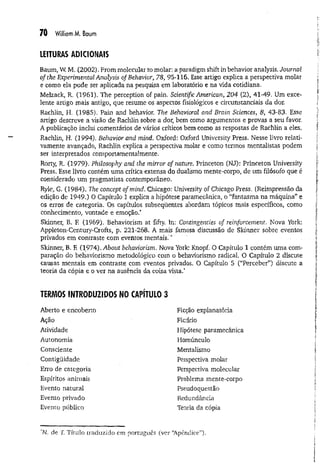 70 William M. Baum
LEITURAS ADICIONAIS
Baum, W
. M. (2002). From molecular to molar: a paradigm shift in behavior analysis. Journal
of the Experimental Analysis of Behavior, 78, 95-116. Esse artigo explica a perspectiva molar
e como ela pode ser aplicada na pesquisa em laboratório e na vida cotidiana.
Melzack, R. (1961). The perception of pain. Scientific American, 204 (2), 41-49. Um exce­
lente artigo mais antigo, que resume os aspectos fisiológicos e circunstanciais da dor,
Rachlin, H. (1985). Pain and behavior. The Behavioral and Brain Sciences, 8, 43-83, Esse
artigo descreve a visão de Rachlin sobre a dor, bem como argumentos e provas a seu favor.
A publicação inclui comentários de vários críticos bem como as respostas de Rachlin a eles.
Rachlin, H. (1994). Behavior and mind. Oxford: Oxford University Press, Nesse livro relati­
vamente avançado, Rachlin explica a perspectiva molar e como termos mentalistas podem
ser interpretados comportamentalmente.
Rorty, R. (1979). Philosophy and the mirror of nature. Princeton (NJ): Princeton University
Press. Esse livro contém uma crítica extensa do dualismo mente-corpo, de um filósofo que é
considerado um pragmatista contemporâneo,
Ryle, G. (1984). The concept of mind. Chicago: University of Chicago Press. (Reimpressão da
edição de 1949.) O Capítulo 1 explica a hipótese paramecânica, o “fantasma na máquina” e
os erros de categoria. Os capítulos subseqüentes abordam tópicos mais específicos, como
conhecimento, vontade e emoção.*
Skinner, B. E (1969). Behaviorism at fifty. In: Contingencies of reinforcement. Nova York:
Appleton-Century-Crofts, p. 221-268. A mais famosa discussão de Skinner sobre eventos
privados em contraste com eventos mentais.'*'
Skinner, B. F
, (1974). About behaviorism. Nova York: Knopf. O Capítulo 1 contém uma com­
paração do behaviorismo metodológico com o behaviorismo radical O Capítulo 2 discute
causas mentais em contraste com eventos privados, O Capítulo 5 (“Perceber”) discute a
teoria da cópia e o ver na ausência da coisa vista.*
TERMOS INTRODUZIDOS NO CAPÍTULO 3
Aberto e encoberto
Ação
Atividade
Autonomia
Consciente
Contigüidade
Erro de categoria
Espíritos animais
Evento natural
Evento privado
Evento público
Ficção explanatória
Fictício
Hipótese paramecânica
Homúnculo
Mentalismo
Perspectiva molar
Perspectiva molecular
Problema mente-corpo
Pseudoquestão
Redundância
Teoria da cópia
‘N, de T
. Título traduzido em português (ver 'Apêndice”).
 