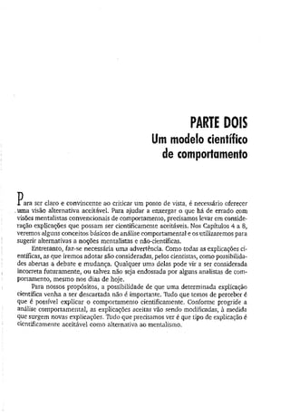 PARTE DOIS
Um modelo científico
de comportamento
V
L ara ser claro e convincente ao criticar um ponto de vista, é necessário oferecer
..uma visão alternativa aceitável. Para ajudar a enxergar o que há de errado com
visões mentalistas convencionais de comportamento, precisamos levar em conside­
ração explicações que possam ser cientificamente aceitáveis. Nos Capítulos 4 a 8,
veremos alguns conceitos básicos de análise comportamental e os utilizaremos para
sugerir alternativas a noções mentalistas e não-científicas.
Entretanto, faz-se necessária uma advertência. Como todas as explicações ci­
entíficas, as que iremos adotar são consideradas, pelos cientistas, como possibilida­
des abertas a debate e mudança. Qualquer uma delas pode vir a ser considerada
incorreta futuramente, ou talvez não seja endossada por alguns analistas de com­
portamento, mesmo nos dias de hoje.
Para nossos propósitos, a possibilidade de que uma determinada explicação
científica venha a ser descartada não é importante. Tudo que temos de perceber é
que é possível explicar o comportamento cientificamente. Conforme progride a
análise comportamental, as explicações aceitas vão sendo modificadas, à medida
que surgem novas explicações. 7ido que precisamos ver é que tipo de explicação é
cientificamente aceitável como alternativa ao mentalismo.
 