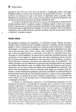 74 Williom M. Bcium
questão do tipo “Por que o Sol nasce de manhã?”, A explicação sobre o Sol exige
referência apenas a eventos que ocorrem em um determinado instante - a rotação
da Terra no momento em que o Sol nasce. A explicação sobre as girafas exige
referência ao nascimento, vida e morte de um número incontável de girafas e de
ancestrais de girafas no decorrer de muitos milhões de anos.
A grande contribuição de Darwin foi ver que um mecanismo relativamente
simples poderia ajudar a explicar porque a filogenia seguiu o curso que seguiu.
Darwin enxergou que a história do pescoço das girafas é mais do que um a seqüên­
cia de mudanças; é um a história de seleção. O que faz a seleção? Não é um Criador
onipotente, não é a Mãe Natureza, não são as girafas, mas sim um processo natural
e mecânico’
: a seleção natural.
Seleção natural
Em qualquer população de organismos, os indivíduos variam. Variam, em parte,
devido a fatores ambientais (por exemplo, nutrição) e, também, devido à herança
genética. Entre os ancestrais de girafa que moravam onde atualm ente é a Planície
de Serengeti, na Tanzânia, por exemplo, a variação nos genes significava que algu­
mas teriam pescoços mais curtos, outras, mais compridos. Entretanto, à medida
que o clima foi gradualmente se alterando, novos tipos de vegetação, mais altos,
tornaram-se mais freqüentes. Os ancestrais de girafa que possuíam pescoços mais
compridos e eram capazes de atingir locais mais altos conseguiam comer, em mé­
dia, um pouco mais. Em conseqüência, eram um pouco mais saudáveis, um pouco
mais resistentes a doenças, um pouco mais ágeis para fugir de predadores - em
média. Qualquer um dos indivíduos de pescoço mais comprido poderia ter morrido
sem deixar descendentes, mas, em média, foram eles que deixaram mais descen­
dentes que, por sua vez, tiveram em média maior probabilidade de sobreviver e de
deixar mais descendentes. Como os pescoços mais longos se tornaram mais fre­
qüentes, novas combinações genéticas ocorreram, resultando em descendentes de
çescoço ainda mais longo que o das girafas anteriores, e que se saíam ainda melhor.
A medida que as girafas de pescoço comprido continuavam a se reproduzir em
maior número que as de pescoço curto, o comprimento médio do pescoço de toda
a população aumentou.
A Figura 4.1 esquematiza o processo. O eixo horizontal representa os com­
primentos do pescoço, aum entando da esquerda para a direita. O eixo vertical
superior representa a freqüência relativa de diversos comprimentos de pescoço na
população de girafas ou de ancestrais de girafa. A curva 1 mostra a variação nos
ancestrais de girafas de pescoço curto. À medida que a seleção ocorre, a distribui­
ção se desloca para a direita (curva 2), indicando que o comprimento do pescoço,
embora continuasse variando, tornou-se, em média, mais longo. A curva 3 mostra
a variação nas girafas dos dias atuais, uma distribuição de freqüência estável que
não mais se desloca em direção de pescoços mais compridos. Para que ocorra um
processo de seleção desse tipo, três condições devem ser satisfeitas. Primeiro, qual­
quer que seja o fator ambiental que torne vantajoso ter um pescoço mais comprido
(no nosso exemplo, a alteração na vegetação), ele deve estar sempre presente.
 