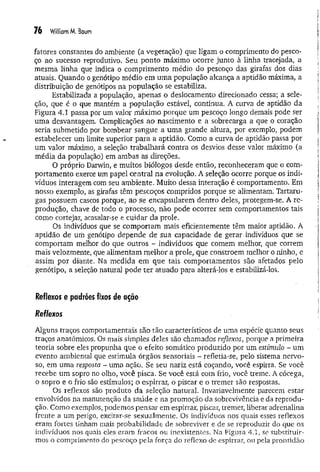 76 William M, Baum
fatores constantes do ambiente (a vegetação) que ligam o comprimento do pesco­
ço ao sucesso reprodutivo. Seu ponto máximo ocorre junto à linha tracejada, a
mesma linha que indica o comprimento médio do pescoço das girafas dos dias
atuais. Quando o genótipo médio em um a população alcança a aptidão máxima, a
distribuição de genótipos na população se estabiliza.
Estabilizada a população, apenas o deslocamento direcionado cessa; a sele­
ção, que é o que mantém a população estável, continua. A curva de aptidão da
Figura 4.1 passa por um valor máximo porque um pescoço longo demais pode ser
uma desvantagem. Complicações ao nascimento e a sobrecarga a que o coração
seria submetido por bombear sangue a um a grande altura, por exemplo, podem
estabelecer um limite superior para a aptidão. Como a curva de aptidão passa por
um valor máximo, a seleção trabalhará contra os desvios desse valor máximo (a
média da população) em ambas as direções.
O próprio Darwin, e muitos biólogos desde então, reconheceram que o com­
portam ento exerce um papel central na evolução. A seleção ocorre porque os indi­
víduos interagem com seu ambiente. Muito dessa interação é comportamento. Em
nosso exemplo, as girafas têm pescoços compridos porque se alimentam. Tartaru­
gas possuem cascos porque, ao se encapsularem dentro deles, protegem-se. A re­
produção, chave de todo o processo, não pode ocorrer sem comportamentos tais
como cortejar, acasalar-se e cuidar da prole.
Os indivíduos que se comportam mais eficientemente têm maior aptidão. A
aptidão de üm genótipo depende de sua capacidade de gerar-indivíduos que se
comportam melhor do que outros - indivíduos que comem melhor, que correm
mais velozmente, que alimentam melhor a prole, que constroem melhor o ninho, e
assim por diante. Na medida em que tais comportamentos são afetados pelo
genótipo, a seleção natural pode ter atuado para alterá-los e estabilizá-los.
Reflexos e padrões fixos de ação
Reflexos
Alguns traços comportamentais são tão característicos de uma espécie quanto seus
traços anatômicos. Os mais simples deles são chamados reflexos, porque a primeira
teoria sobre eles propunha que o efeito somático produzido por um estímulo - um
evento ambiental que estimula órgãos sensoriais - refletia-se, pelo sistema nervo­
so, em uma resposta - uma ação. Se seu nariz está coçando, você espirra. Se você
recebe um sopro no oího, você pisca. Se você está com frio, você treme. A cócega,
o sopro e o frio são estímulos; o espirrar, o piscar e o tremer são respostas.
Os reflexos são produto da seleção natural. Invariavelmente parecem estar
envolvidos na manutenção da saúde e na promoção da sobrevivência e da reprodu­
ção. Como exemplos, podemos pensai* em espirrar, piscar, tremer, liberar adrenalina
frente a um perigo, excitar-se sexualmente. Os indivíduos nos quais esses reflexos
eram fortes tinham mais probabilidade de sobreviver e de se reproduzir do que os
indivíduos nos quais eles eram fracos ou inexistentes. Na Figura 4.1, se substituir­
mos o comprimento do pescoço pela força do reflexo de espirrar, ou pela prontidão
 