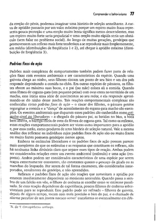 Compreender o behaviorismo 77
da ereção do pênis, podemos imaginar uma história de seleção semelhante. A cur­
va de aptidão passaria por um valor.máximo porque um espirro muito fraco repre­
senta pouca proteção e uma ereção muito lenta significa menos descendentes, mas
um espirro muito forte seria prejudicial e um a ereção muito rápida seria um obstá­
culo (sem falar no problema social). Ao longo de muitas gerações, genótipos que
promovessem um reflexo mais forte tenderiam a se reproduzir mais freqüentemente,
•em média (distribuições de freqüência l e 2), até chegar à aptidão máxima (distri­
buição de freqüência 3).
Padrões fixos de ação
Padrões mais complexos de comportamento também podem fazer parte de rela­
ções fixas com eventos ambientais e ser característicos da espécie. Quando uma
gaivota chega ao ninho, seus filhotes ciscam um ponto de seu bico e um dos pais
responde depositando a comida no chão. Em outras espécies de pássaros, os filho­
tes abrem ao máximo suas bocas, e o pai (ou mãe) coloca ali a comida. Quando
uma fêmea de esgana-gata (um pequeno peixe) com ovas entra no território de um
macho, este inicia uma série de movimentos ao seu redor, e ela responde aproxi­
mando-se do ninho desse macho. Tais reações comportamentais complexas são
conhecidas como padrões fixos de ação - o ciscar dos filhotes, o pássaro genitor
regurgitar a comida e a “dança” de acasalamento do esgana-gata macho são exem­
plos. Os eventos ambientais que disparam esses padrões são conhecidos como,es
Ui^s-sina^auAíberadores - a chegada do pássaro pai, as batidas no bico, a boca
bem aberta, abarríga cEeia de ovos da fêmea de esgana-gata. Tal como os reflexos,
essas reações comportamentais podem ser vistas como importantes para a aptidão
e, por essa razão, como produtos de uma história de seleção natural. Vale a mesma
análise dos reflexos: os indivíduos cujos padrões fixos de ação são ou muito fracos
ou muito fortes possuem genótipos menos aptos.
Embora os estímulos liberadores e os padrões fixos de ação possam parecer
mais complexos do que os estímulos e as respostas que constituem os reflexos, não
há nenhum a linha divisória clara que separe esses tipos de reação. Ambos podem
ser considerados relações entre um evento ambiental (estímulo) e uma ação (res­
posta). Ambos podem ser considerados característicos de uma espécie por serem
traços extremamente constantes, tão constantes quanto o pescoço ua girafa ou as
manchas do leopardo. Por serem de tal forma constantes, são considerados incor­
porados, resultantes do genótipo, e não aprendidos.
Reflexos e padrões fixos de ação são reações que aumentam a aptidão por
estarem imediatamente disponíveis no momento necessário. Quando passa a som­
bra de um falcão em vôo, o filhote de codorna se encolhe como se estivesse parali­
sado. Se essa reação dependesse de experiência, poucos filhotes de codorna sobre­
viveriam para se reproduzir. Esse padrão pode ser refinado - filhotes de gaivota,
depois de algum tempo, tocam com mais precisão o bico do pai, e o chamado de
alarme peculiar de um jovem macaco vervet* transforma-se eventualmente em dife-
N. de T. Cercopithecux aethiops.
 