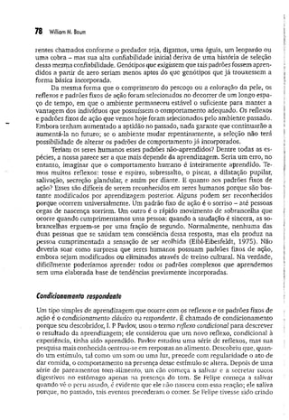 78 William M
. Baum
rentes chamados conforme o predador seja, digamos, um a águia, um leopardo ou
um a cobra - mas sua alta confiabilidade inicial deriva de um a história de seleção
dessa mesma confiabilidade. Genótipos que exigissem que tais padrões fossem apren­
didos a partir de zero seriam menos aptos do que genótipos que já trouxessem a
forma básica incorporada.
Da mesma forma que o comprimento do pescoço ou a coloração da pele, os
reflexos e padrões fixos de ação foram selecionados no decorrer de um longo espa­
ço de tempo, em que o ambiente permaneceu estável o suficiente para manter a
vantagem dos indivíduos que possuíssem o comportamento adequado. Os reflexos
e padrões fixos de ação que vemos hoje foram selecionados pelo ambiente passado.
Embora tenham aumentado a aptidão no passado, nada garante que continuarão a
aumentá-la no futuro; se o ambiente mudar repentinamente, a seleção não terá
possibilidade de alterar os padrões de comportamento já incorporados.
Teriam os seres humanos esses padrões não-aprendidos? Dentre todas as es­
pécies, a nossa parece ser a que mais depende da aprendizagem. Seria um erro, no
entanto, imaginar que o comportamento humano é inteiramente aprendido. Te­
mos muitos reflexos: tosse e espirro, sobressalto, o piscar, a dilatação pupilar,
salivação, secreção glandular, e assim por diante. E quanto aos padrões fixos de
ação? Esses são difíceis de serem reconhecidos em seres humanos porque são bas­
tante modificados por aprendizagem posterior. Alguns podem ser reconhecidos
porque ocorrem universalmente. Um padrão fixo de ação é o sorriso - até pessoas
cegas de nascença sorriem. Um outro é o rápido movimento de sobrancelha que
ocorre quando cumprimentamos uma pessoa: quando a saudação é sincera, as so­
brancelhas erguem-se por uma fração de segundo. Normalmente, nenhum a das
duas pessoas que se saúdam tem consciência dessa resposta, mas ela produz na
pessoa cumprimentada a sensação de ser acolhida (Eibl-Eibesfeldt, 1975). Não
deveria soar como surpresa que seres humanos possuam padrões fixos de ação,
embora sejam modificados ou eliminados através de treino cultural. Na verdade,
dificilmente poderíamos aprender todos os padrões complexos que aprendemos
sem uma elaborada base de tendências previamente incorporadas.
Condicionamento respondente
Um tipo simples de aprendizagem que ocorre com os reflexos e os padrões fixos de
ação é o condicionamento clássico ou respondente. E chamado de condicionamento
porque seu descobridor, í. P Pavlov, usou o termo reflexo condicional para descrever
o resultado da aprendizagem; ele considerou qüe um novo reflexo, condicional à
experiência, tinha sido aprendido. Pavlov estudou um a série de reflexos, mas sua
pesquisa mais conhecida centrou-se em respostas ao alimento. Descobriu que, quan­
do um estímulo, tal como um som ou uma luz, precede com regularidade o ato de
dar comida, o comportamento na presença desse estímulo se altera. Depois de uma
série de pareamentos tom-alimento, um cão começa a salivar e a secretar sucos
digestivos no estômago apenas na presença do tom. Se Felipe começa a salivar
quando vê o peru assado, é evidente que ele não nasceu com essa reação; ele saliva
porque, no passado, tais eventos precederam o comer. Se Felipe tivesse sido criado
 