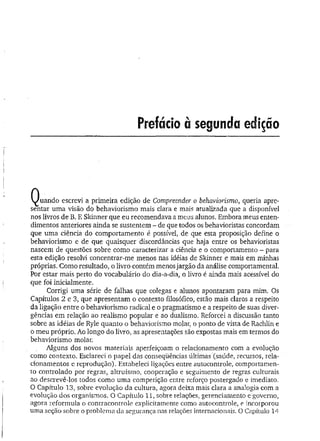 Q u an d o escrevi a primeira edição de Compreender o behaviorismo, queria apre­
sentar uma visão do behaviorismo mais clara e mais atualizada que a disponível
nos livros de B. F. Skinner que eu recomendava a meus alunos. Embora meus enten­
dimentos anteriores ainda se sustentem - de que todos os behavioristas concordam
que um a ciência do comportamento é possível, de que esta proposição define o
behaviorismo e de que quaisquer discordâncias que haja entre os behavioristas
nascem de questões sobre como caracterizar a ciência e o comportamento - para
esta edição resolvi concentrar-me menos nas idéias de Skinner e mais em minhas
próprias. Como resultado, o livro contém menos jargão da análise comportamental.
Por estar mais perto do vocabulário do dia-a-dia, o livro é ainda mais acessível do
que foi inicialmente.
Corrigi uma série de falhas que colegas e alunos apontaram para mim. Os
Capítulos 2 e 3, que apresentam o contexto filosófico, estão mais claros a respeito
da ligação entre o behaviorismo radical e o pragmatismo e a respeito de suas diver­
gências em relação ao realismo popular e ao dualismo. Reforcei a discussão tanto
sobre as idéias de Ryle quanto o behaviorismo molar, o ponto de vista de Rachlin e
o meu próprio. Ao longo do livro, as apresentações são expostas mais em termos do
behaviorismo molar.
Alguns dos novos materiais aperfeiçoam o relacionamento com a evolução
como contexto. Esclareci o papel das conseqüências últimas (saúde, recursos, rela­
cionamentos e reprodução). Estabeleci ligações entre autocontrole, comportamen­
to controlado por regras, altruísmo, cooperação e seguimento de regras culturais
ao descrevê-los todos como uma competição entre reforço postergado e imediato.
O Capítulo 13, sobre evolução da cultura, agora deixa mais clara a analogia com a
evolução dos organismos. O Capítulo 11, sobre relações, gerenciamento e governo,
agora reformula o contracontrole explicitamente como autocontrole, e incorporou
uma seção sobre o problema da segurança nas relações internacionais. 0 Capítulo 14
 